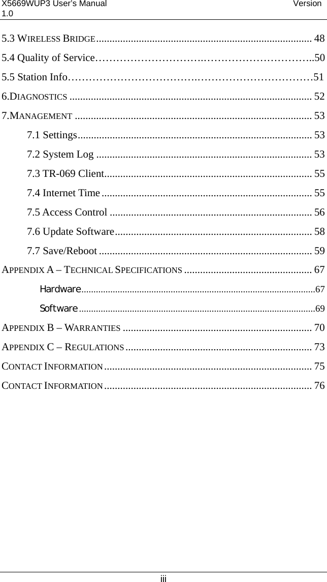 X5669WUP3 User’s Manual                                            Version 1.0 iii 5.3 WIRELESS BRIDGE................................................................................. 48 5.4 Quality of Service………………………….…………………………..50 5.5 Station Info……………………………….……………………………51   6.DIAGNOSTICS ........................................................................................... 52 7.MANAGEMENT ......................................................................................... 53 7.1 Settings........................................................................................ 53 7.2 System Log ................................................................................. 53 7.3 TR-069 Client.............................................................................. 55 7.4 Internet Time............................................................................... 55 7.5 Access Control ............................................................................ 56 7.6 Update Software.......................................................................... 58 7.7 Save/Reboot ................................................................................ 59 APPENDIX A – TECHNICAL SPECIFICATIONS ................................................ 67 Hardware.................................................................................................67 Software..................................................................................................69 APPENDIX B – WARRANTIES ....................................................................... 70 APPENDIX C – REGULATIONS...................................................................... 73 CONTACT INFORMATION.............................................................................. 75 CONTACT INFORMATION.............................................................................. 76    