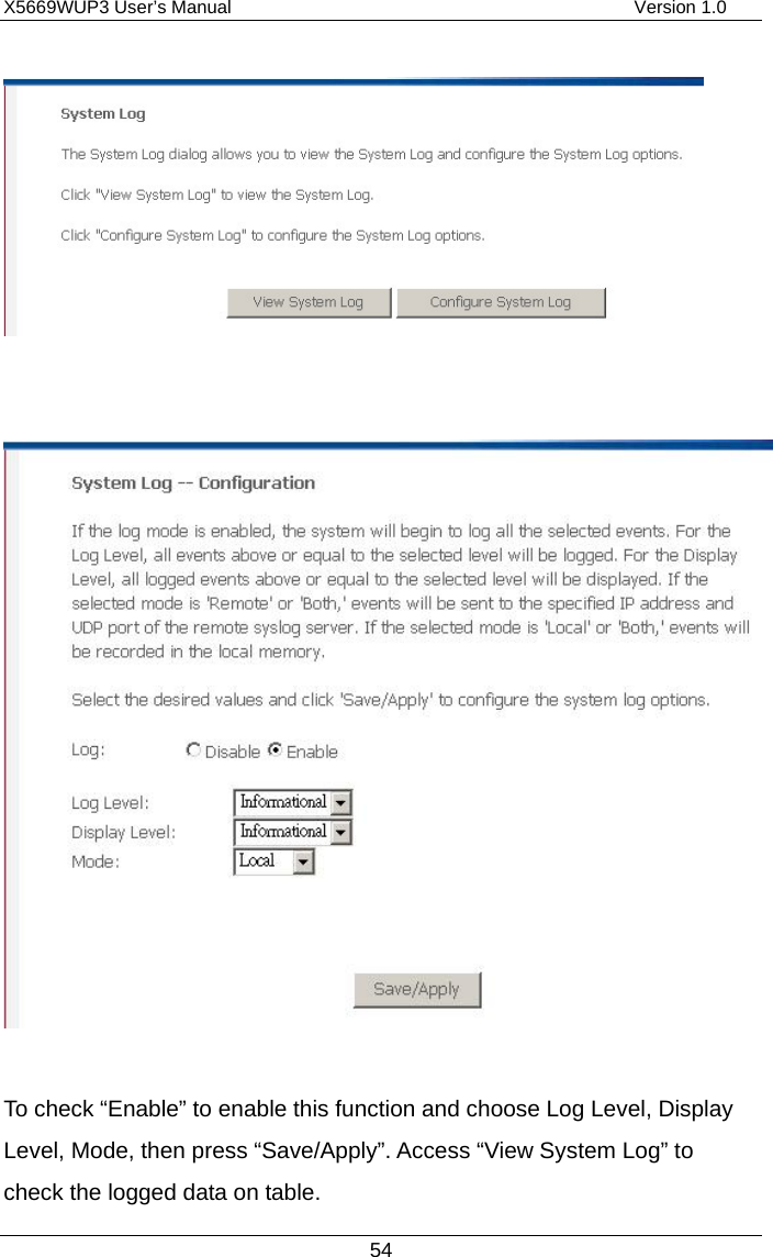 X5669WUP3 User’s Manual                                            Version 1.0 54     To check “Enable” to enable this function and choose Log Level, Display Level, Mode, then press “Save/Apply”. Access “View System Log” to check the logged data on table.   