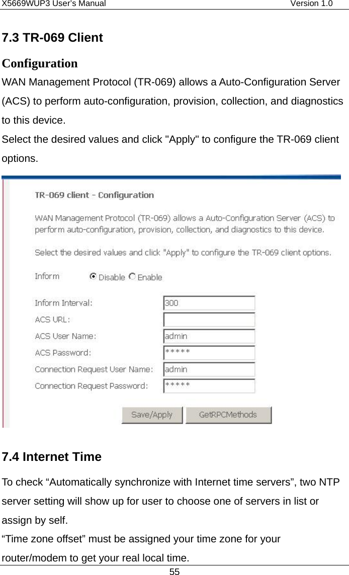 X5669WUP3 User’s Manual                                            Version 1.0 55 7.3 TR-069 Client Configuration WAN Management Protocol (TR-069) allows a Auto-Configuration Server (ACS) to perform auto-configuration, provision, collection, and diagnostics to this device. Select the desired values and click &quot;Apply&quot; to configure the TR-069 client options.  7.4 Internet Time To check “Automatically synchronize with Internet time servers”, two NTP server setting will show up for user to choose one of servers in list or assign by self.   “Time zone offset” must be assigned your time zone for your router/modem to get your real local time. 