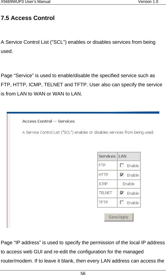 X5669WUP3 User’s Manual                                            Version 1.0 56 7.5 Access Control  A Service Control List (&quot;SCL&quot;) enables or disables services from being used.   Page “Service” is used to enable/disable the specified service such as FTP, HTTP, ICMP, TELNET and TFTP. User also can specify the service is from LAN to WAN or WAN to LAN.    Page “IP address” is used to specify the permission of the local IP address to access web GUI and re-edit the configuration for the managed router/modem. If to leave it blank, then every LAN address can access the 