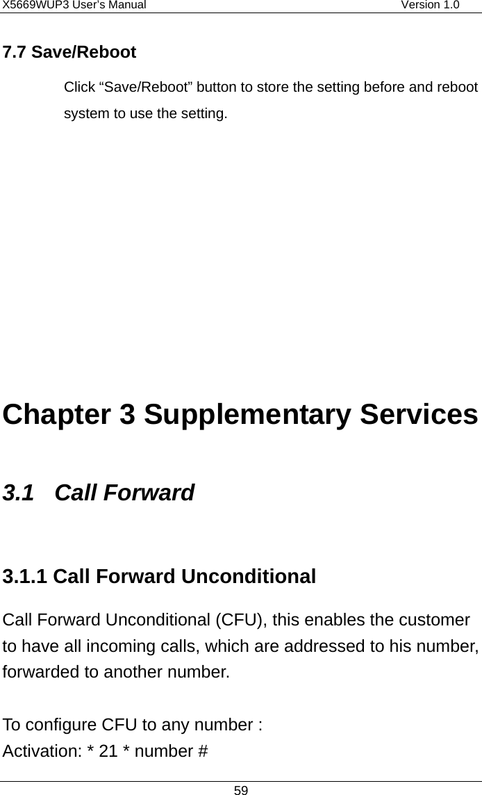 X5669WUP3 User’s Manual                                            Version 1.0 59 7.7 Save/Reboot Click “Save/Reboot” button to store the setting before and reboot system to use the setting.        Chapter 3 Supplementary Services 3.1 Call Forward 3.1.1 Call Forward Unconditional Call Forward Unconditional (CFU), this enables the customer to have all incoming calls, which are addressed to his number, forwarded to another number.  To configure CFU to any number : Activation: * 21 * number # 