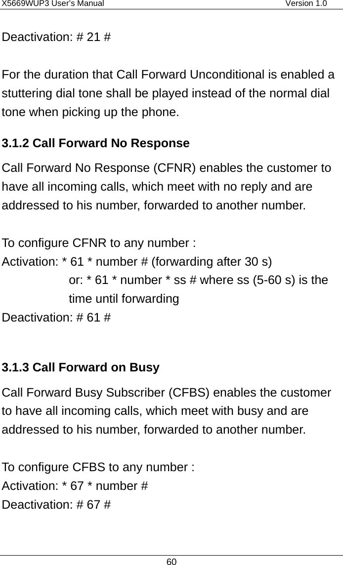 X5669WUP3 User’s Manual                                            Version 1.0 60 Deactivation: # 21 #  For the duration that Call Forward Unconditional is enabled a stuttering dial tone shall be played instead of the normal dial tone when picking up the phone.   3.1.2 Call Forward No Response Call Forward No Response (CFNR) enables the customer to have all incoming calls, which meet with no reply and are addressed to his number, forwarded to another number.  To configure CFNR to any number : Activation: * 61 * number # (forwarding after 30 s) or: * 61 * number * ss # where ss (5-60 s) is the time until forwarding Deactivation: # 61 #  3.1.3 Call Forward on Busy Call Forward Busy Subscriber (CFBS) enables the customer to have all incoming calls, which meet with busy and are addressed to his number, forwarded to another number.  To configure CFBS to any number : Activation: * 67 * number #   Deactivation: # 67 #  