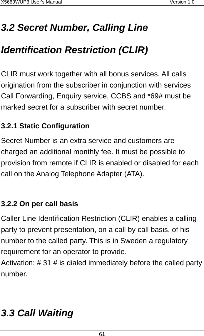 X5669WUP3 User’s Manual                                            Version 1.0 61 3.2 Secret Number, Calling Line Identification Restriction (CLIR) CLIR must work together with all bonus services. All calls origination from the subscriber in conjunction with services Call Forwarding, Enquiry service, CCBS and *69# must be marked secret for a subscriber with secret number. 3.2.1 Static Configuration Secret Number is an extra service and customers are charged an additional monthly fee. It must be possible to provision from remote if CLIR is enabled or disabled for each call on the Analog Telephone Adapter (ATA).    3.2.2 On per call basis Caller Line Identification Restriction (CLIR) enables a calling party to prevent presentation, on a call by call basis, of his number to the called party. This is in Sweden a regulatory requirement for an operator to provide. Activation: # 31 # is dialed immediately before the called party number.  3.3 Call Waiting 