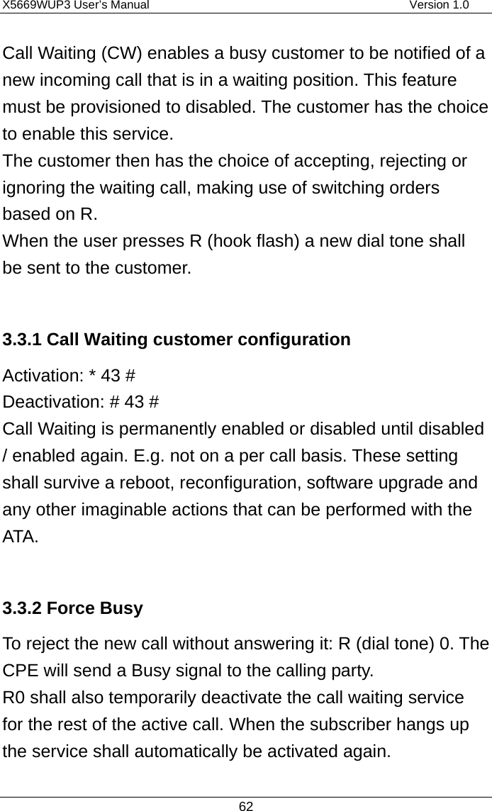 X5669WUP3 User’s Manual                                            Version 1.0 62 Call Waiting (CW) enables a busy customer to be notified of a new incoming call that is in a waiting position. This feature must be provisioned to disabled. The customer has the choice to enable this service.   The customer then has the choice of accepting, rejecting or ignoring the waiting call, making use of switching orders based on R. When the user presses R (hook flash) a new dial tone shall be sent to the customer.  3.3.1 Call Waiting customer configuration Activation: * 43 # Deactivation: # 43 # Call Waiting is permanently enabled or disabled until disabled / enabled again. E.g. not on a per call basis. These setting shall survive a reboot, reconfiguration, software upgrade and any other imaginable actions that can be performed with the ATA.    3.3.2 Force Busy To reject the new call without answering it: R (dial tone) 0. The CPE will send a Busy signal to the calling party. R0 shall also temporarily deactivate the call waiting service for the rest of the active call. When the subscriber hangs up the service shall automatically be activated again.  