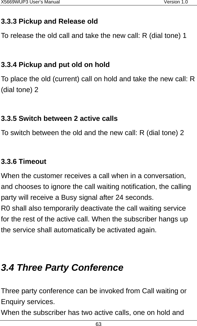 X5669WUP3 User’s Manual                                            Version 1.0 63 3.3.3 Pickup and Release old To release the old call and take the new call: R (dial tone) 1  3.3.4 Pickup and put old on hold To place the old (current) call on hold and take the new call: R (dial tone) 2  3.3.5 Switch between 2 active calls To switch between the old and the new call: R (dial tone) 2  3.3.6 Timeout   When the customer receives a call when in a conversation, and chooses to ignore the call waiting notification, the calling party will receive a Busy signal after 24 seconds.   R0 shall also temporarily deactivate the call waiting service for the rest of the active call. When the subscriber hangs up the service shall automatically be activated again.  3.4 Three Party Conference Three party conference can be invoked from Call waiting or Enquiry services. When the subscriber has two active calls, one on hold and 