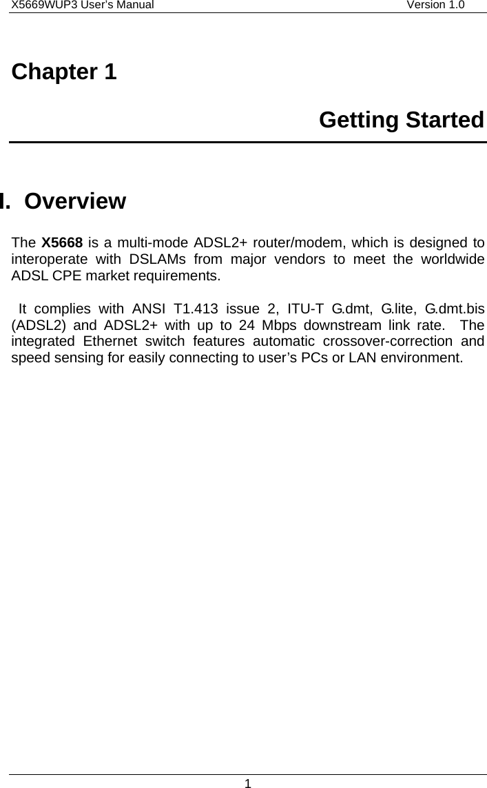 X5669WUP3 User’s Manual                                            Version 1.0 1 Chapter 1   Getting Started  I. Overview The X5668 is a multi-mode ADSL2+ router/modem, which is designed to interoperate with DSLAMs from major vendors to meet the worldwide ADSL CPE market requirements.     It complies with ANSI T1.413 issue 2, ITU-T G.dmt, G.lite, G.dmt.bis (ADSL2) and ADSL2+ with up to 24 Mbps downstream link rate.  The integrated Ethernet switch features automatic crossover-correction and speed sensing for easily connecting to user’s PCs or LAN environment.      