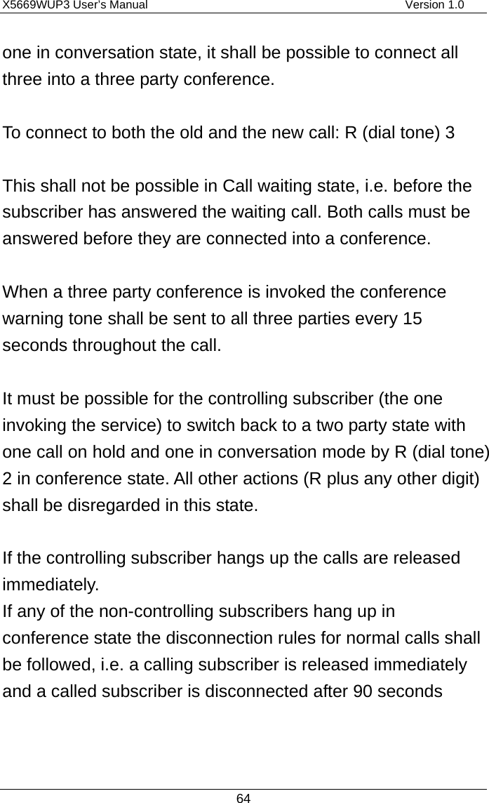 X5669WUP3 User’s Manual                                            Version 1.0 64 one in conversation state, it shall be possible to connect all three into a three party conference.    To connect to both the old and the new call: R (dial tone) 3    This shall not be possible in Call waiting state, i.e. before the subscriber has answered the waiting call. Both calls must be answered before they are connected into a conference.  When a three party conference is invoked the conference warning tone shall be sent to all three parties every 15 seconds throughout the call.  It must be possible for the controlling subscriber (the one invoking the service) to switch back to a two party state with one call on hold and one in conversation mode by R (dial tone) 2 in conference state. All other actions (R plus any other digit) shall be disregarded in this state.  If the controlling subscriber hangs up the calls are released immediately. If any of the non-controlling subscribers hang up in conference state the disconnection rules for normal calls shall be followed, i.e. a calling subscriber is released immediately and a called subscriber is disconnected after 90 seconds    