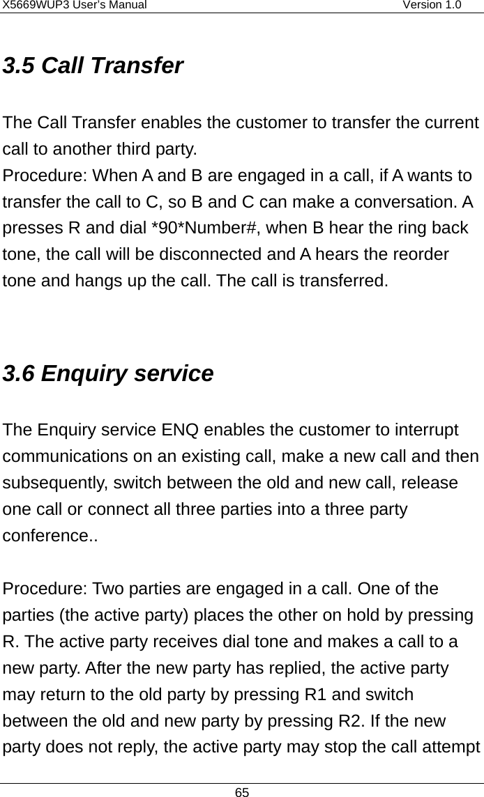 X5669WUP3 User’s Manual                                            Version 1.0 65 3.5 Call Transfer The Call Transfer enables the customer to transfer the current call to another third party.   Procedure: When A and B are engaged in a call, if A wants to transfer the call to C, so B and C can make a conversation. A presses R and dial *90*Number#, when B hear the ring back tone, the call will be disconnected and A hears the reorder tone and hangs up the call. The call is transferred.  3.6 Enquiry service The Enquiry service ENQ enables the customer to interrupt communications on an existing call, make a new call and then subsequently, switch between the old and new call, release one call or connect all three parties into a three party conference..  Procedure: Two parties are engaged in a call. One of the parties (the active party) places the other on hold by pressing R. The active party receives dial tone and makes a call to a new party. After the new party has replied, the active party may return to the old party by pressing R1 and switch between the old and new party by pressing R2. If the new party does not reply, the active party may stop the call attempt 