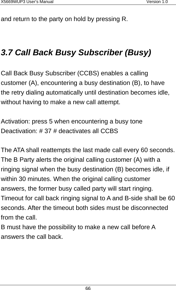 X5669WUP3 User’s Manual                                            Version 1.0 66 and return to the party on hold by pressing R.  3.7 Call Back Busy Subscriber (Busy) Call Back Busy Subscriber (CCBS) enables a calling customer (A), encountering a busy destination (B), to have the retry dialing automatically until destination becomes idle, without having to make a new call attempt.  Activation: press 5 when encountering a busy tone Deactivation: # 37 # deactivates all CCBS  The ATA shall reattempts the last made call every 60 seconds.   The B Party alerts the original calling customer (A) with a ringing signal when the busy destination (B) becomes idle, if within 30 minutes. When the original calling customer answers, the former busy called party will start ringing.   Timeout for call back ringing signal to A and B-side shall be 60 seconds. After the timeout both sides must be disconnected from the call. B must have the possibility to make a new call before A answers the call back.  