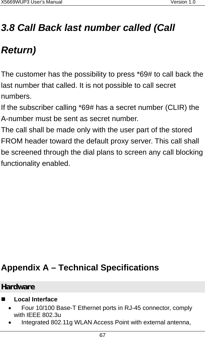 X5669WUP3 User’s Manual                                            Version 1.0 67 3.8 Call Back last number called (Call Return) The customer has the possibility to press *69# to call back the last number that called. It is not possible to call secret numbers. If the subscriber calling *69# has a secret number (CLIR) the A-number must be sent as secret number. The call shall be made only with the user part of the stored FROM header toward the default proxy server. This call shall be screened through the dial plans to screen any call blocking functionality enabled.        Appendix A – Technical Specifications Hardware   Local Interface •  Four 10/100 Base-T Ethernet ports in RJ-45 connector, comply with IEEE 802.3u •  Integrated 802.11g WLAN Access Point with external antenna, 