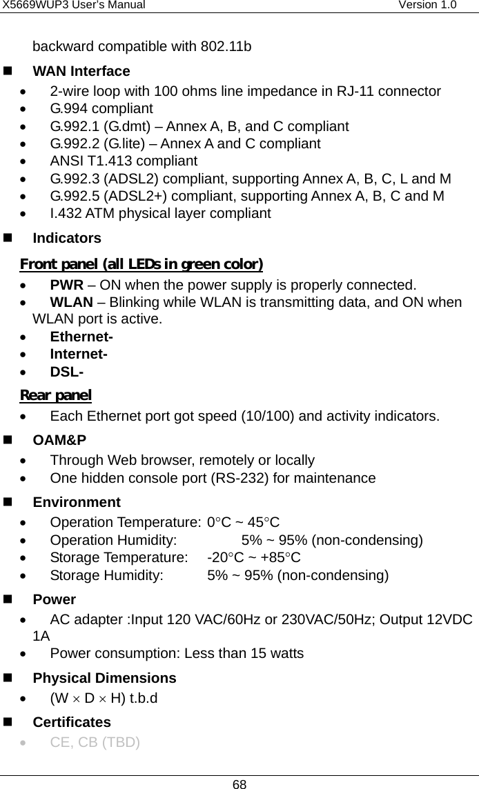 X5669WUP3 User’s Manual                                            Version 1.0 68 backward compatible with 802.11b   WAN Interface •  2-wire loop with 100 ohms line impedance in RJ-11 connector •  G.994 compliant •  G.992.1 (G.dmt) – Annex A, B, and C compliant •  G.992.2 (G.lite) – Annex A and C compliant •  ANSI T1.413 compliant •  G.992.3 (ADSL2) compliant, supporting Annex A, B, C, L and M •  G.992.5 (ADSL2+) compliant, supporting Annex A, B, C and M •  I.432 ATM physical layer compliant   Indicators Front panel (all LEDs in green color) •  PWR – ON when the power supply is properly connected. •  WLAN – Blinking while WLAN is transmitting data, and ON when WLAN port is active. •  Ethernet- •  Internet- •  DSL- Rear panel •  Each Ethernet port got speed (10/100) and activity indicators.   OAM&amp;P •  Through Web browser, remotely or locally •  One hidden console port (RS-232) for maintenance   Environment •  Operation Temperature: 0°C ~ 45°C •  Operation Humidity:    5% ~ 95% (non-condensing) •  Storage Temperature:  -20°C ~ +85°C •  Storage Humidity:    5% ~ 95% (non-condensing)   Power •  AC adapter :Input 120 VAC/60Hz or 230VAC/50Hz; Output 12VDC 1A •  Power consumption: Less than 15 watts   Physical Dimensions •  (W × D × H) t.b.d   Certificates •  CE, CB (TBD) 