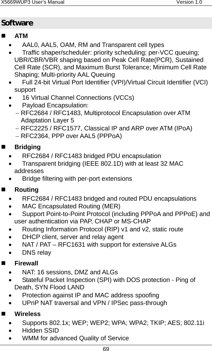 X5669WUP3 User’s Manual                                            Version 1.0 69 Software   ATM •  AAL0, AAL5, OAM, RM and Transparent cell types •  Traffic shaper/scheduler: priority scheduling; per-VCC queuing; UBR/CBR/VBR shaping based on Peak Cell Rate(PCR), Sustained Cell Rate (SCR), and Maximum Burst Tolerance; Minimum Cell Rate Shaping; Multi-priority AAL Queuing •  Full 24-bit Virtual Port Identifier (VPI)/Virtual Circuit Identifier (VCI) support •  16 Virtual Channel Connections (VCCs) •  Payload Encapsulation: − RFC2684 / RFC1483, Multiprotocol Encapsulation over ATM Adaptation Layer 5 − RFC2225 / RFC1577, Classical IP and ARP over ATM (IPoA) − RFC2364, PPP over AAL5 (PPPoA)   Bridging •  RFC2684 / RFC1483 bridged PDU encapsulation •  Transparent bridging (IEEE 802.1D) with at least 32 MAC addresses •  Bridge filtering with per-port extensions   Routing •  RFC2684 / RFC1483 bridged and routed PDU encapsulations •  MAC Encapsulated Routing (MER) •  Support Point-to-Point Protocol (including PPPoA and PPPoE) and user authentication via PAP, CHAP or MS-CHAP •  Routing Information Protocol (RIP) v1 and v2, static route •  DHCP client, server and relay agent •  NAT / PAT – RFC1631 with support for extensive ALGs •  DNS relay   Firewall •  NAT: 16 sessions, DMZ and ALGs •  Stateful Packet Inspection (SPI) with DOS protection - Ping of Death, SYN Flood LAND •  Protection against IP and MAC address spoofing •  UPnP NAT traversal and VPN / IPSec pass-through   Wireless •  Supports 802.1x; WEP; WEP2; WPA; WPA2; TKIP; AES; 802.11i •  Hidden SSID •  WMM for advanced Quality of Service 