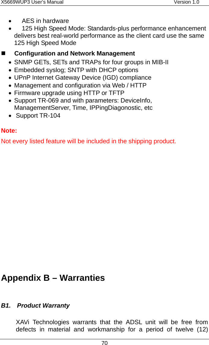 X5669WUP3 User’s Manual                                            Version 1.0 70 •  AES in hardware •  125 High Speed Mode: Standards-plus performance enhancement delivers best real-world performance as the client card use the same 125 High Speed Mode   Configuration and Network Management •  SNMP GETs, SETs and TRAPs for four groups in MIB-II •  Embedded syslog; SNTP with DHCP options •  UPnP Internet Gateway Device (IGD) compliance •  Management and configuration via Web / HTTP •  Firmware upgrade using HTTP or TFTP •  Support TR-069 and with parameters: DeviceInfo, ManagementServer, Time, IPPingDiagonostic, etc •  Support TR-104 Note: Not every listed feature will be included in the shipping product.              Appendix B – Warranties  B1.  Product Warranty XAVi Technologies warrants that the ADSL unit will be free from defects in material and workmanship for a period of twelve (12) 