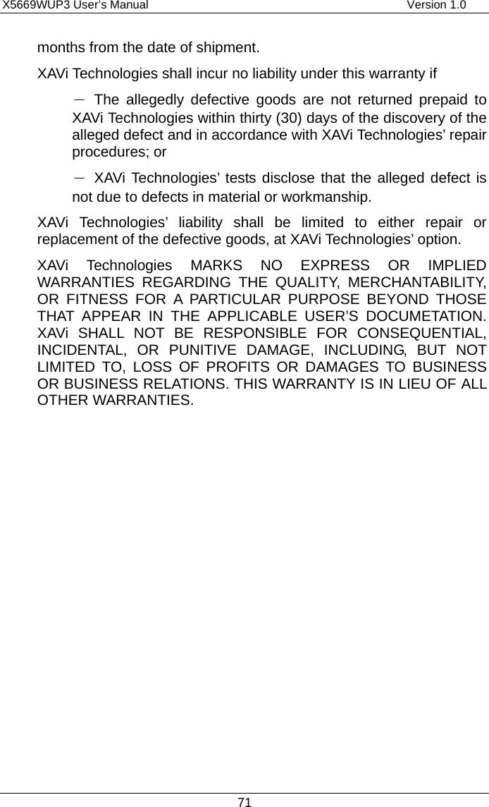 X5669WUP3 User’s Manual                                            Version 1.0 71 months from the date of shipment. XAVi Technologies shall incur no liability under this warranty if － The allegedly defective goods are not returned prepaid to XAVi Technologies within thirty (30) days of the discovery of the alleged defect and in accordance with XAVi Technologies’ repair procedures; or － XAVi Technologies’ tests disclose that the alleged defect is not due to defects in material or workmanship. XAVi Technologies’ liability shall be limited to either repair or replacement of the defective goods, at XAVi Technologies’ option. XAVi Technologies MARKS NO EXPRESS OR IMPLIED WARRANTIES REGARDING THE QUALITY, MERCHANTABILITY, OR FITNESS FOR A PARTICULAR PURPOSE BEYOND THOSE THAT APPEAR IN THE APPLICABLE USER’S DOCUMETATION. XAVi SHALL NOT BE RESPONSIBLE FOR CONSEQUENTIAL, INCIDENTAL, OR PUNITIVE DAMAGE, INCLUDING, BUT NOT LIMITED TO, LOSS OF PROFITS OR DAMAGES TO BUSINESS OR BUSINESS RELATIONS. THIS WARRANTY IS IN LIEU OF ALL OTHER WARRANTIES. 