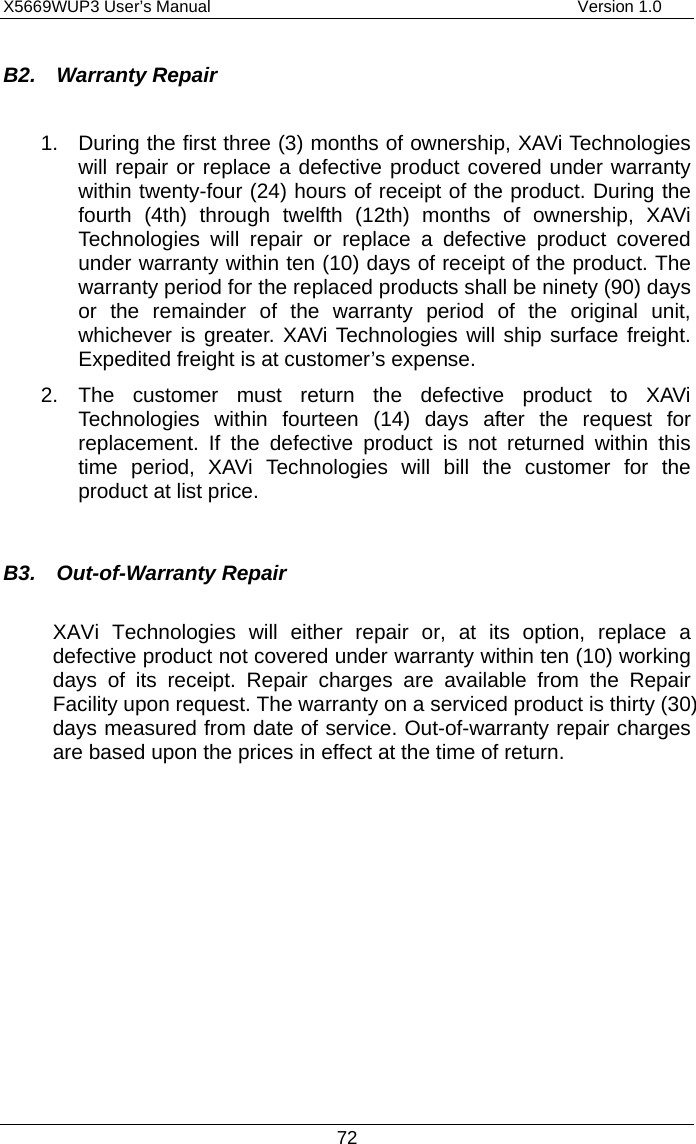 X5669WUP3 User’s Manual                                            Version 1.0 72 B2.  Warranty Repair  1.  During the first three (3) months of ownership, XAVi Technologies will repair or replace a defective product covered under warranty within twenty-four (24) hours of receipt of the product. During the fourth (4th) through twelfth (12th) months of ownership, XAVi Technologies will repair or replace a defective product covered under warranty within ten (10) days of receipt of the product. The warranty period for the replaced products shall be ninety (90) days or the remainder of the warranty period of the original unit, whichever is greater. XAVi Technologies will ship surface freight. Expedited freight is at customer’s expense. 2. The customer must return the defective product to XAVi Technologies within fourteen (14) days after the request for replacement. If the defective product is not returned within this time period, XAVi Technologies will bill the customer for the product at list price.  B3.  Out-of-Warranty Repair  XAVi Technologies will either repair or, at its option, replace a defective product not covered under warranty within ten (10) working days of its receipt. Repair charges are available from the Repair Facility upon request. The warranty on a serviced product is thirty (30) days measured from date of service. Out-of-warranty repair charges are based upon the prices in effect at the time of return.    