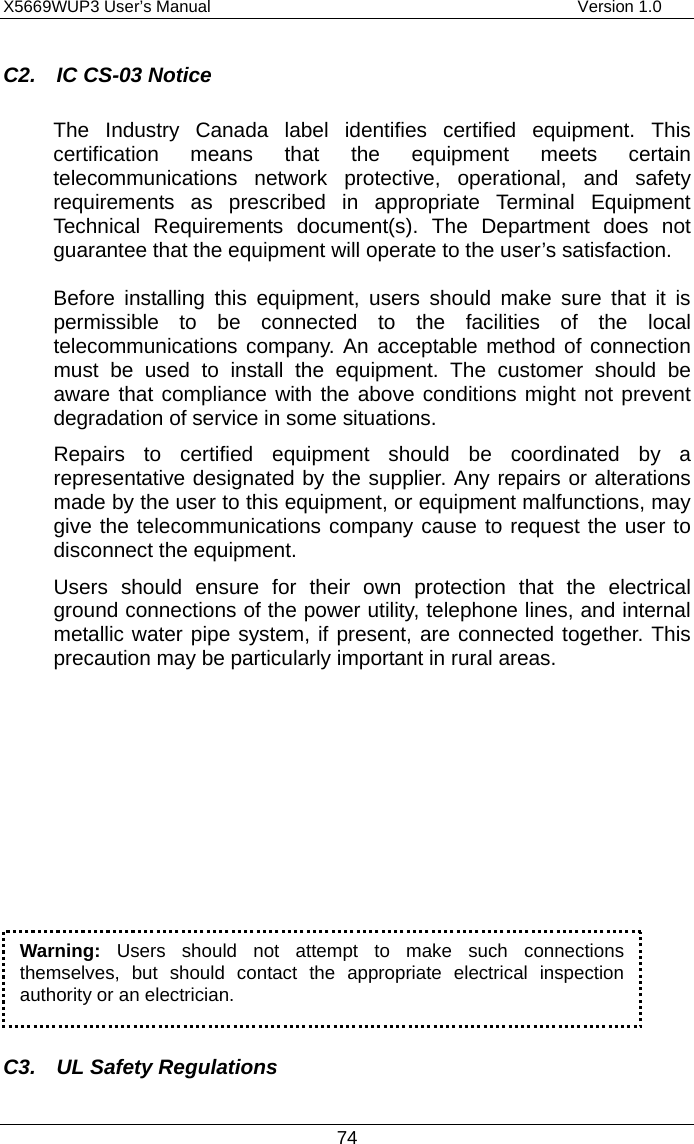 X5669WUP3 User’s Manual                                            Version 1.0 74 C2.  IC CS-03 Notice The Industry Canada label identifies certified equipment. This certification means that the equipment meets certain telecommunications network protective, operational, and safety requirements as prescribed in appropriate Terminal Equipment Technical Requirements document(s). The Department does not guarantee that the equipment will operate to the user’s satisfaction.                     Before installing this equipment, users should make sure that it is permissible to be connected to the facilities of the local telecommunications company. An acceptable method of connection must be used to install the equipment. The customer should be aware that compliance with the above conditions might not prevent degradation of service in some situations. Repairs to certified equipment should be coordinated by a representative designated by the supplier. Any repairs or alterations made by the user to this equipment, or equipment malfunctions, may give the telecommunications company cause to request the user to disconnect the equipment. Users should ensure for their own protection that the electrical ground connections of the power utility, telephone lines, and internal metallic water pipe system, if present, are connected together. This precaution may be particularly important in rural areas.           C3.  UL Safety Regulations Warning: Users should not attempt to make such connectionsthemselves, but should contact the appropriate electrical inspection authority or an electrician. 