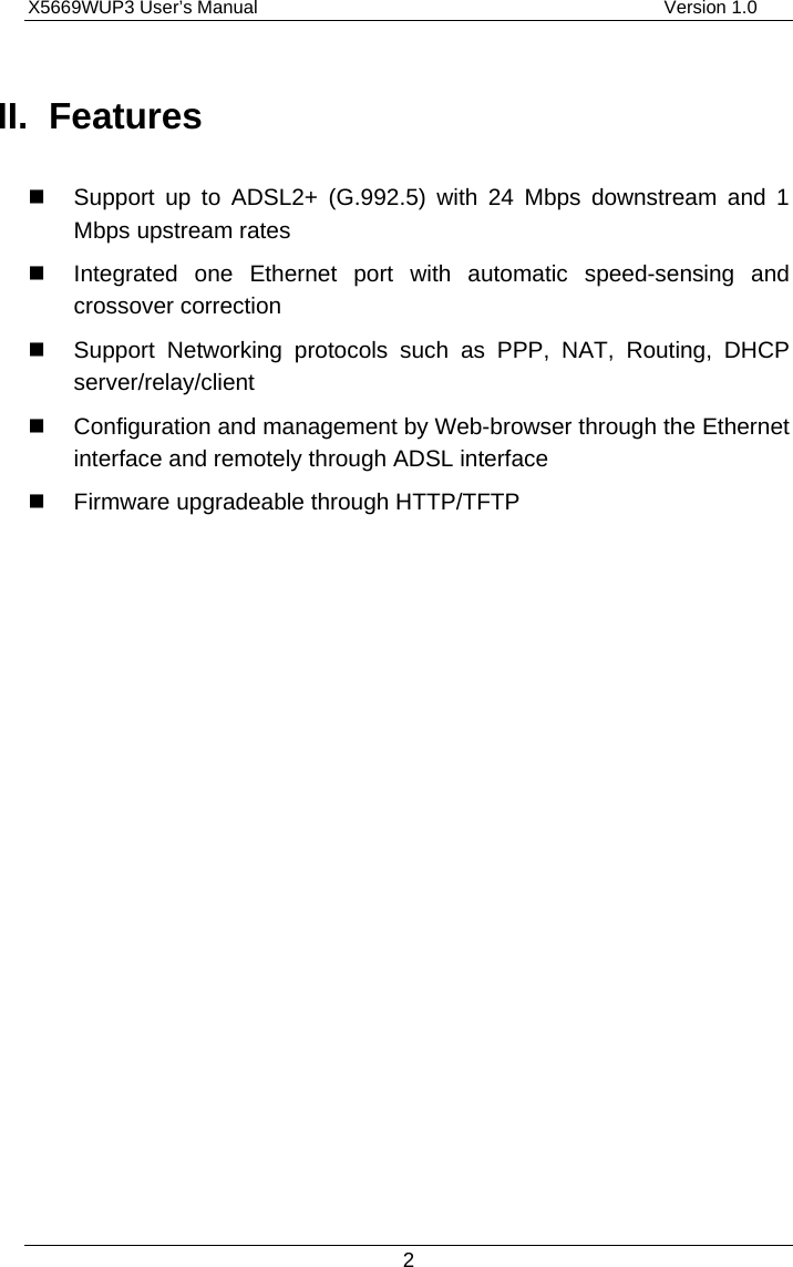 X5669WUP3 User’s Manual                                            Version 1.0 2 II. Features   Support up to ADSL2+ (G.992.5) with 24 Mbps downstream and 1 Mbps upstream rates   Integrated one Ethernet port with automatic speed-sensing and crossover correction   Support Networking protocols such as PPP, NAT, Routing, DHCP server/relay/client   Configuration and management by Web-browser through the Ethernet interface and remotely through ADSL interface   Firmware upgradeable through HTTP/TFTP 