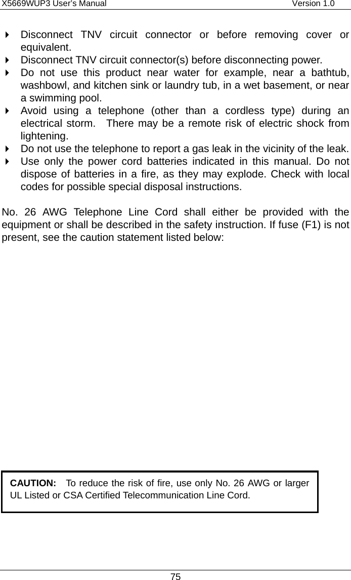 X5669WUP3 User’s Manual                                            Version 1.0 75   Disconnect TNV circuit connector or before removing cover or equivalent.   Disconnect TNV circuit connector(s) before disconnecting power.   Do not use this product near water for example, near a bathtub, washbowl, and kitchen sink or laundry tub, in a wet basement, or near a swimming pool.   Avoid using a telephone (other than a cordless type) during an electrical storm.  There may be a remote risk of electric shock from lightening.   Do not use the telephone to report a gas leak in the vicinity of the leak.   Use only the power cord batteries indicated in this manual. Do not dispose of batteries in a fire, as they may explode. Check with local codes for possible special disposal instructions.  No. 26 AWG Telephone Line Cord shall either be provided with the equipment or shall be described in the safety instruction. If fuse (F1) is not present, see the caution statement listed below:         CAUTION:  To reduce the risk of fire, use only No. 26 AWG or largerUL Listed or CSA Certified Telecommunication Line Cord.   