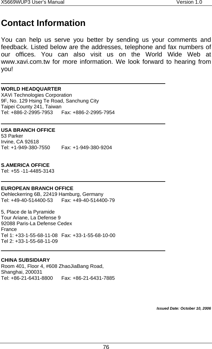 X5669WUP3 User’s Manual                                            Version 1.0 76 Contact Information You can help us serve you better by sending us your comments and feedback. Listed below are the addresses, telephone and fax numbers of our offices. You can also visit us on the World Wide Web at www.xavi.com.tw for more information. We look forward to hearing from you!   WORLD HEADQUARTER XAVi Technologies Corporation 9F, No. 129 Hsing Te Road, Sanchung City Taipei County 241, Taiwan   Tel: +886-2-2995-7953  Fax: +886-2-2995-7954   USA BRANCH OFFICE 53 Parker   Irvine, CA 92618 Tel: +1-949-380-7550  Fax: +1-949-380-9204   S.AMERICA OFFICE Tel: +55 -11-4485-3143   EUROPEAN BRANCH OFFICE Oehleckerring 6B, 22419 Hamburg, Germany Tel: +49-40-514400-53  Fax: +49-40-514400-79  5, Place de la Pyramide Tour Ariane, La Defense 9 92088 Paris-La Defense Cedex France Tel 1: +33-1-55-68-11-08  Fax: +33-1-55-68-10-00 Tel 2: +33-1-55-68-11-09   CHINA SUBSIDIARY Room 401, Floor 4, #608 ZhaoJiaBang Road, Shanghai, 200031 Tel: +86-21-6431-8800  Fax: +86-21-6431-7885    Issued Date: October 10, 2006 