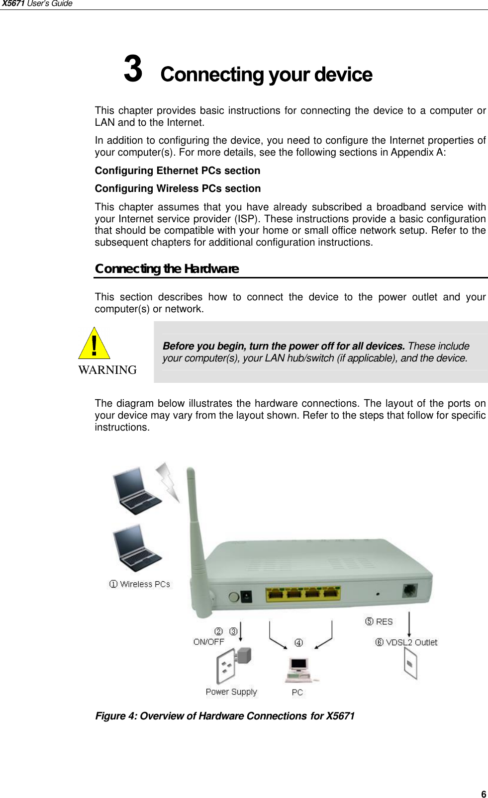 X5671 User’s Guide   6 This chapter provides basic instructions for connecting the device to a computer or LAN and to the Internet. In addition to configuring the device, you need to configure the Internet properties of your computer(s). For more details, see the following sections in Appendix A: Configuring Ethernet PCs section Configuring Wireless PCs section This chapter assumes that you have already  subscribed a  broadband service with your Internet service provider (ISP). These instructions provide a basic configuration that should be compatible with your home or small office network setup. Refer to the subsequent chapters for additional configuration instructions. Connecting the Hardware This section describes how to connect the device to the power outlet and your computer(s) or network.  WARNING Before you begin, turn the power off for all devices. These include your computer(s), your LAN hub/switch (if applicable), and the device.  The diagram below illustrates the hardware connections. The layout of the ports on your device may vary from the layout shown. Refer to the steps that follow for specific instructions.                 Figure 4: Overview of Hardware Connections for X5671    