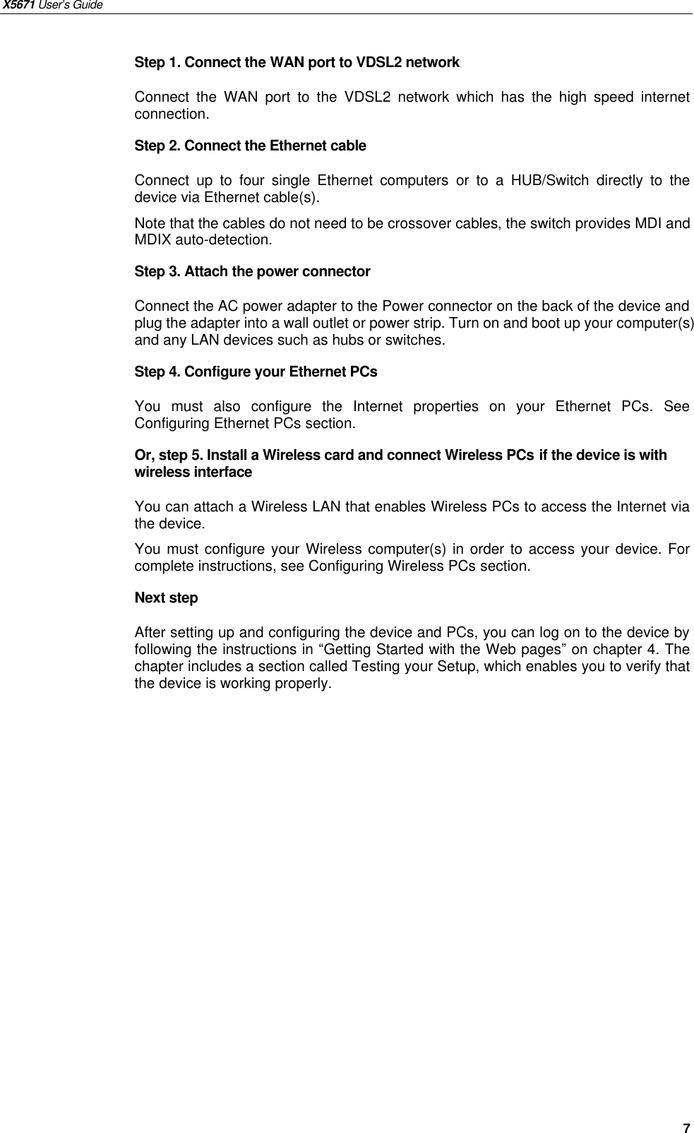 X5671 User’s Guide   7 Step 1. Connect the WAN port to VDSL2 network Connect  the WAN port  to the  VDSL2 network which has the high speed internet connection. Step 2. Connect the Ethernet cable   Connect up to four single Ethernet computers or to a HUB/Switch directly to the device via Ethernet cable(s). Note that the cables do not need to be crossover cables, the switch provides MDI and MDIX auto-detection. Step 3. Attach the power connector Connect the AC power adapter to the Power connector on the back of the device and plug the adapter into a wall outlet or power strip. Turn on and boot up your computer(s) and any LAN devices such as hubs or switches.   Step 4. Configure your Ethernet PCs You must also configure the Internet properties on your Ethernet PCs. See Configuring Ethernet PCs section. Or, step 5. Install a Wireless card and connect Wireless PCs if the device is with wireless interface You can attach a Wireless LAN that enables Wireless PCs to access the Internet via the device.   You must configure your Wireless computer(s) in order to access your device. For complete instructions, see Configuring Wireless PCs section. Next step After setting up and configuring the device and PCs, you can log on to the device by following the instructions in “Getting Started with the Web pages” on chapter 4. The chapter includes a section called Testing your Setup, which enables you to verify that the device is working properly. 