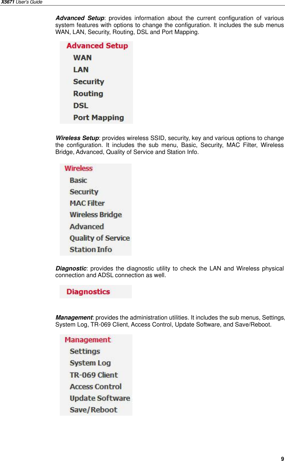 X5671 User’s Guide   9 Advanced Setup: provides information about the current configuration of various system features with options to change the configuration. It includes the sub menus WAN, LAN, Security, Routing, DSL and Port Mapping.            Wireless Setup: provides wireless SSID, security, key and various options to change the configuration. It includes the sub menu, Basic, Security, MAC Filter, Wireless Bridge, Advanced, Quality of Service and Station Info.           Diagnostic: provides the diagnostic utility to check the LAN and Wireless physical connection and ADSL connection as well.      Management: provides the administration utilities. It includes the sub menus, Settings, System Log, TR-069 Client, Access Control, Update Software, and Save/Reboot.                