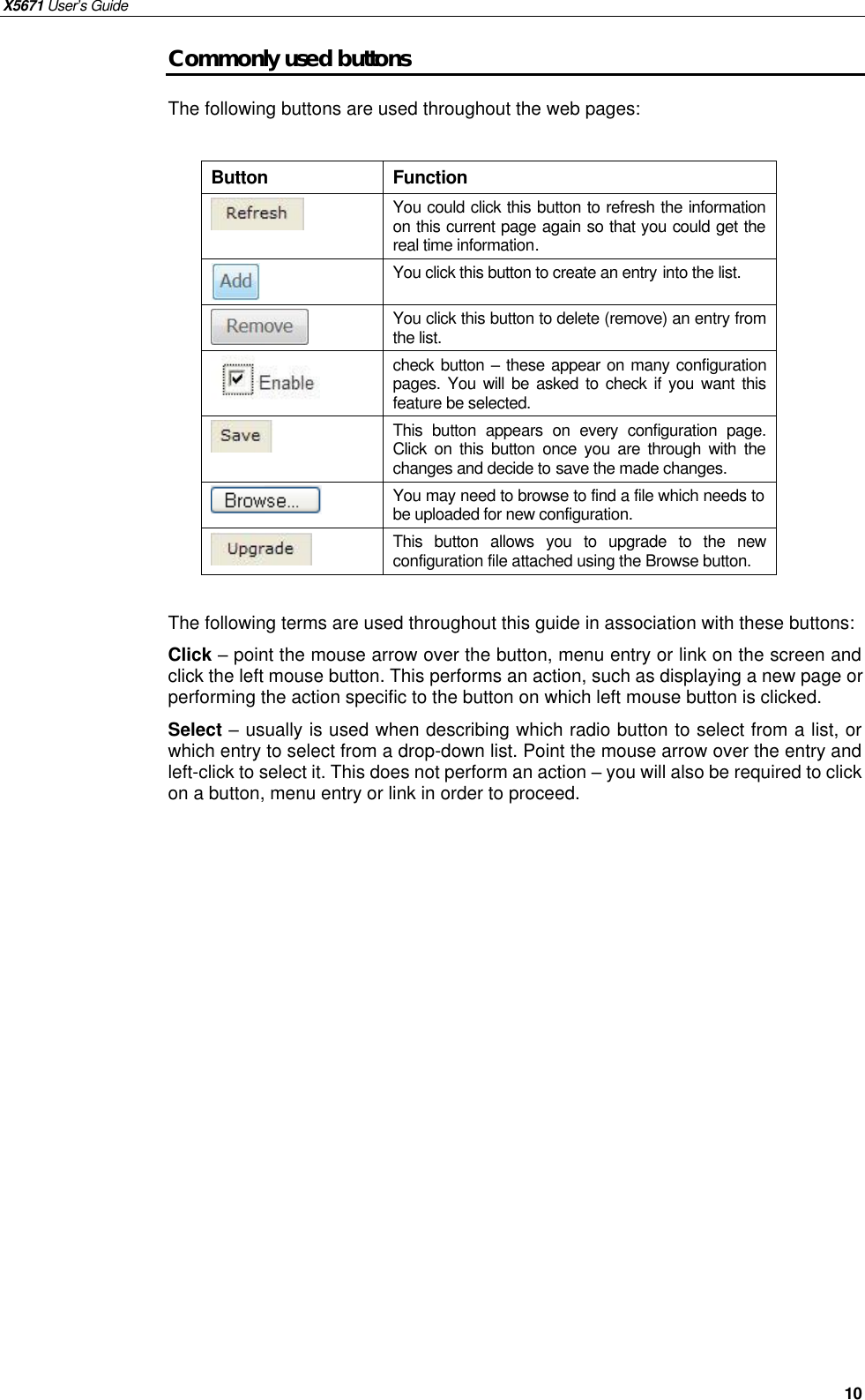 X5671 User’s Guide   10 Commonly used buttons The following buttons are used throughout the web pages:  Button  Function  You could click this button to refresh the information on this current page again so that you could get the real time information.  You click this button to create an entry into the list.  You click this button to delete (remove) an entry from the list.  check button – these appear on many configuration pages. You will be asked to  check if you want this feature be selected.  This button appears on every configuration page. Click on this button once you are through with the changes and decide to save the made changes.  You may need to browse to find a file which needs to be uploaded for new configuration.  This button allows you to upgrade to the new configuration file attached using the Browse button.  The following terms are used throughout this guide in association with these buttons: Click – point the mouse arrow over the button, menu entry or link on the screen and click the left mouse button. This performs an action, such as displaying a new page or performing the action specific to the button on which left mouse button is clicked. Select – usually is used when describing which radio button to select from a list, or which entry to select from a drop-down list. Point the mouse arrow over the entry and left-click to select it. This does not perform an action – you will also be required to click on a button, menu entry or link in order to proceed.  