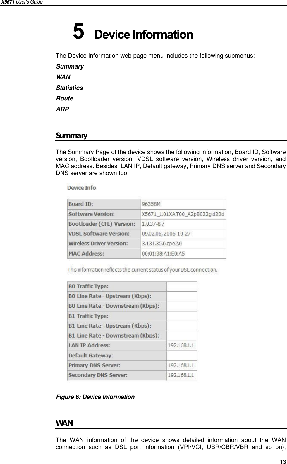 X5671 User’s Guide   13 The Device Information web page menu includes the following submenus:   Summary WAN Statistics Route ARP  Summary The Summary Page of the device shows the following information, Board ID, Software version, Bootloader version, VDSL software version, Wireless driver version, and MAC address. Besides, LAN IP, Default gateway, Primary DNS server and Secondary DNS server are shown too.                     Figure 6: Device Information    WAN The  WAN information  of the device  shows detailed information about the WAN connection such as DSL port information (VPI/VCI, UBR/CBR/VBR and so on),  