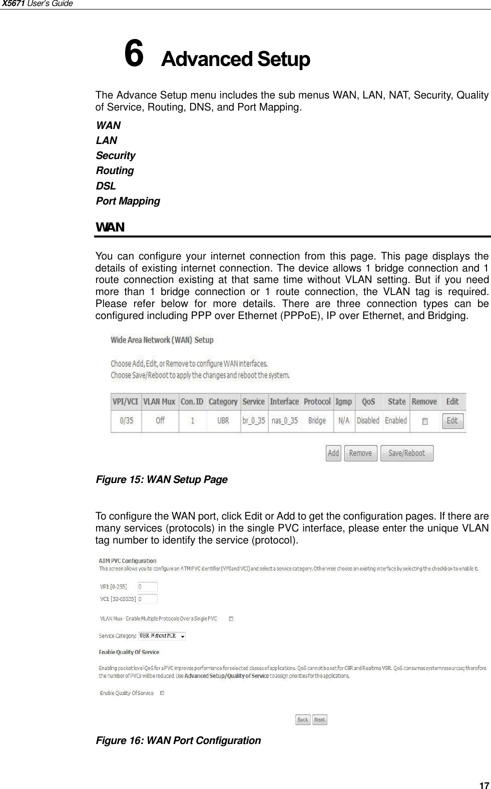 X5671 User’s Guide   17 The Advance Setup menu includes the sub menus WAN, LAN, NAT, Security, Quality of Service, Routing, DNS, and Port Mapping.   WAN LAN Security Routing DSL Port Mapping WAN You can configure your internet connection from this page. This page displays the details of existing internet connection. The device allows 1 bridge connection and 1 route connection existing at that same time without VLAN setting. But if you need more than 1 bridge connection or 1 route connection, the VLAN tag is  required. Please refer below for more details. There are three connection types can be configured including PPP over Ethernet (PPPoE), IP over Ethernet, and Bridging.         Figure 15: WAN Setup Page  To configure the WAN port, click Edit or Add to get the configuration pages. If there are many services (protocols) in the single PVC interface, please enter the unique VLAN tag number to identify the service (protocol).           Figure 16: WAN Port Configuration    