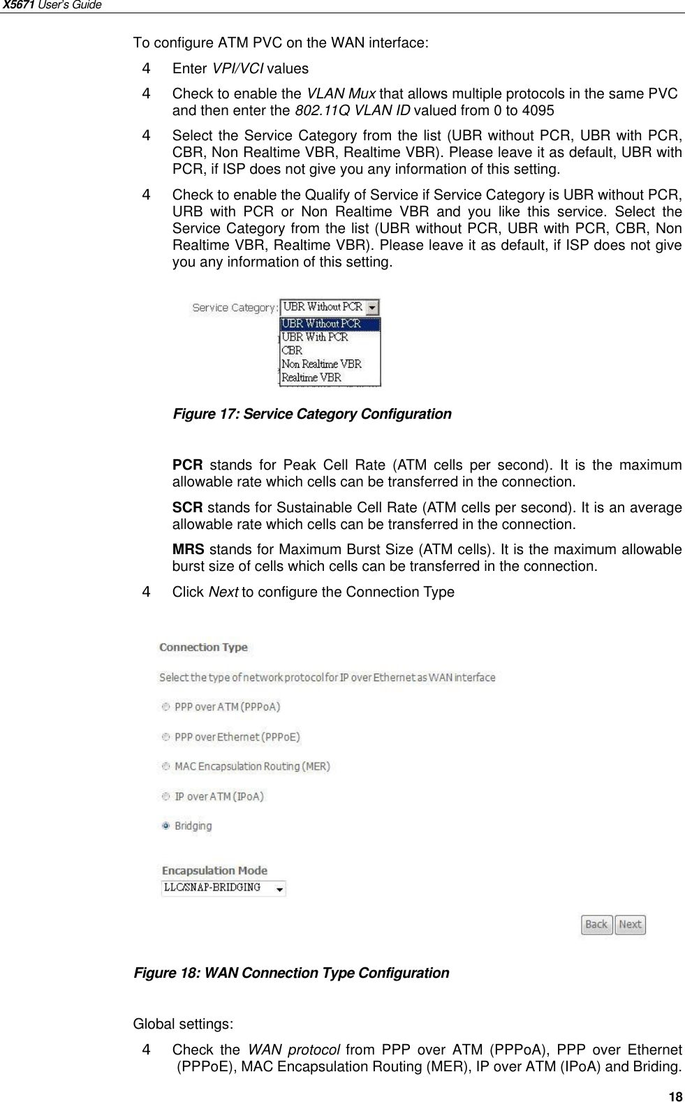 X5671 User’s Guide   18 To configure ATM PVC on the WAN interface: 4  Enter VPI/VCI values 4  Check to enable the VLAN Mux that allows multiple protocols in the same PVC and then enter the 802.11Q VLAN ID valued from 0 to 4095 4  Select the Service Category from the list (UBR without PCR, UBR with PCR, CBR, Non Realtime VBR, Realtime VBR). Please leave it as default, UBR with PCR, if ISP does not give you any information of this setting.   4  Check to enable the Qualify of Service if Service Category is UBR without PCR, URB with PCR or Non Realtime VBR and you like this service. Select the Service Category from the list (UBR without PCR, UBR with PCR, CBR, Non Realtime VBR, Realtime VBR). Please leave it as default, if ISP does not give you any information of this setting.        Figure 17: Service Category Configuration  PCR stands for Peak Cell Rate (ATM cells per second). It is the maximum allowable rate which cells can be transferred in the connection. SCR stands for Sustainable Cell Rate (ATM cells per second). It is an average allowable rate which cells can be transferred in the connection. MRS stands for Maximum Burst Size (ATM cells). It is the maximum allowable burst size of cells which cells can be transferred in the connection.   4  Click Next to configure the Connection Type               Figure 18: WAN Connection Type Configuration  Global settings: 4  Check the  WAN protocol from PPP over ATM (PPPoA), PPP over Ethernet (PPPoE), MAC Encapsulation Routing (MER), IP over ATM (IPoA) and Briding.   