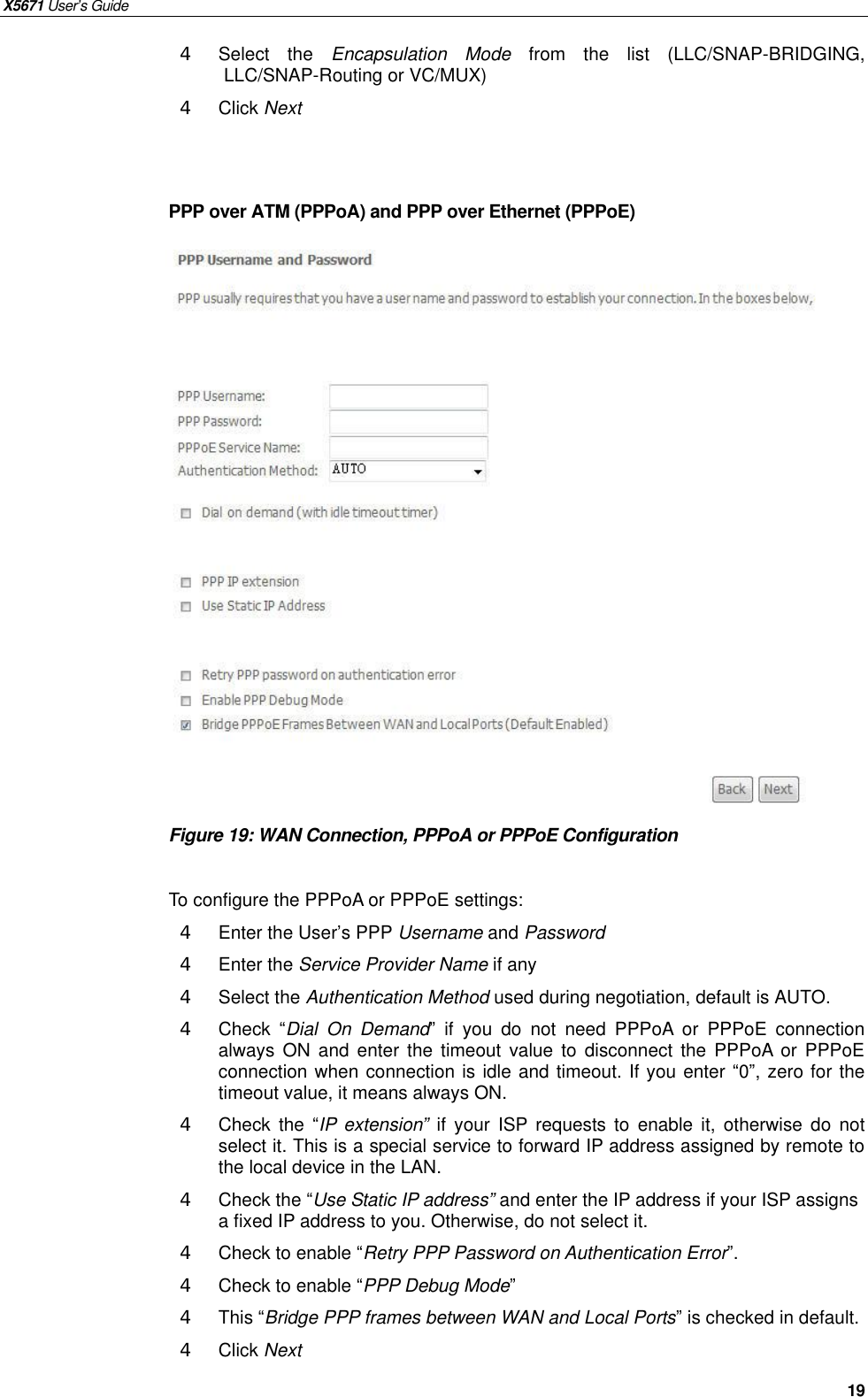 X5671 User’s Guide   19 4  Select the Encapsulation Mode from the list (LLC/SNAP-BRIDGING,  LLC/SNAP-Routing or VC/MUX) 4  Click Next   PPP over ATM (PPPoA) and PPP over Ethernet (PPPoE)                   Figure 19: WAN Connection, PPPoA or PPPoE Configuration  To configure the PPPoA or PPPoE settings: 4  Enter the User’s PPP Username and Password 4  Enter the Service Provider Name if any 4  Select the Authentication Method used during negotiation, default is AUTO. 4  Check  “Dial On Demand” if you do not need PPPoA or PPPoE connection always ON and enter the timeout value to disconnect the PPPoA or PPPoE connection when connection is idle and timeout. If you enter “0”, zero for the timeout value, it means always ON. 4  Check the  “IP extension” if your ISP requests to enable it, otherwise do not select it. This is a special service to forward IP address assigned by remote to the local device in the LAN. 4  Check the “Use Static IP address” and enter the IP address if your ISP assigns a fixed IP address to you. Otherwise, do not select it. 4  Check to enable “Retry PPP Password on Authentication Error”. 4  Check to enable “PPP Debug Mode” 4  This “Bridge PPP frames between WAN and Local Ports” is checked in default. 4  Click Next  