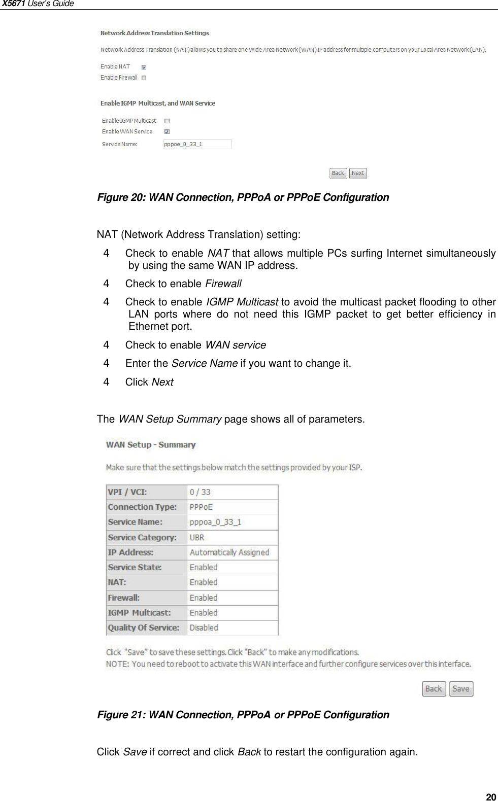 X5671 User’s Guide   20          Figure 20: WAN Connection, PPPoA or PPPoE Configuration  NAT (Network Address Translation) setting: 4  Check to enable NAT that allows multiple PCs surfing Internet simultaneously by using the same WAN IP address. 4  Check to enable Firewall 4  Check to enable IGMP Multicast to avoid the multicast packet flooding to other LAN ports where do not  need this IGMP packet to get better efficiency in Ethernet port. 4  Check to enable WAN service 4  Enter the Service Name if you want to change it. 4  Click Next  The WAN Setup Summary page shows all of parameters.                  Figure 21: WAN Connection, PPPoA or PPPoE Configuration  Click Save if correct and click Back to restart the configuration again.   