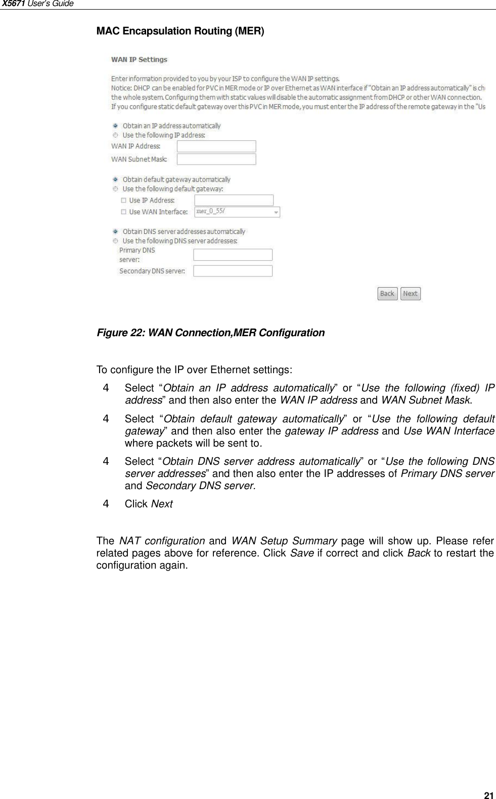 X5671 User’s Guide   21 MAC Encapsulation Routing (MER)                Figure 22: WAN Connection,MER Configuration  To configure the IP over Ethernet settings: 4  Select  “Obtain an IP address automatically” or  “Use the following (fixed) IP address” and then also enter the WAN IP address and WAN Subnet Mask. 4  Select  “Obtain default gateway automatically” or  “Use the following default gateway” and then also enter the gateway IP address and Use WAN Interface where packets will be sent to. 4  Select “Obtain DNS server address automatically” or “Use the following DNS server addresses” and then also enter the IP addresses of Primary DNS server and Secondary DNS server. 4  Click Next    The NAT configuration and  WAN Setup Summary page will show up. Please refer related pages above for reference. Click Save if correct and click Back to restart the configuration again.     