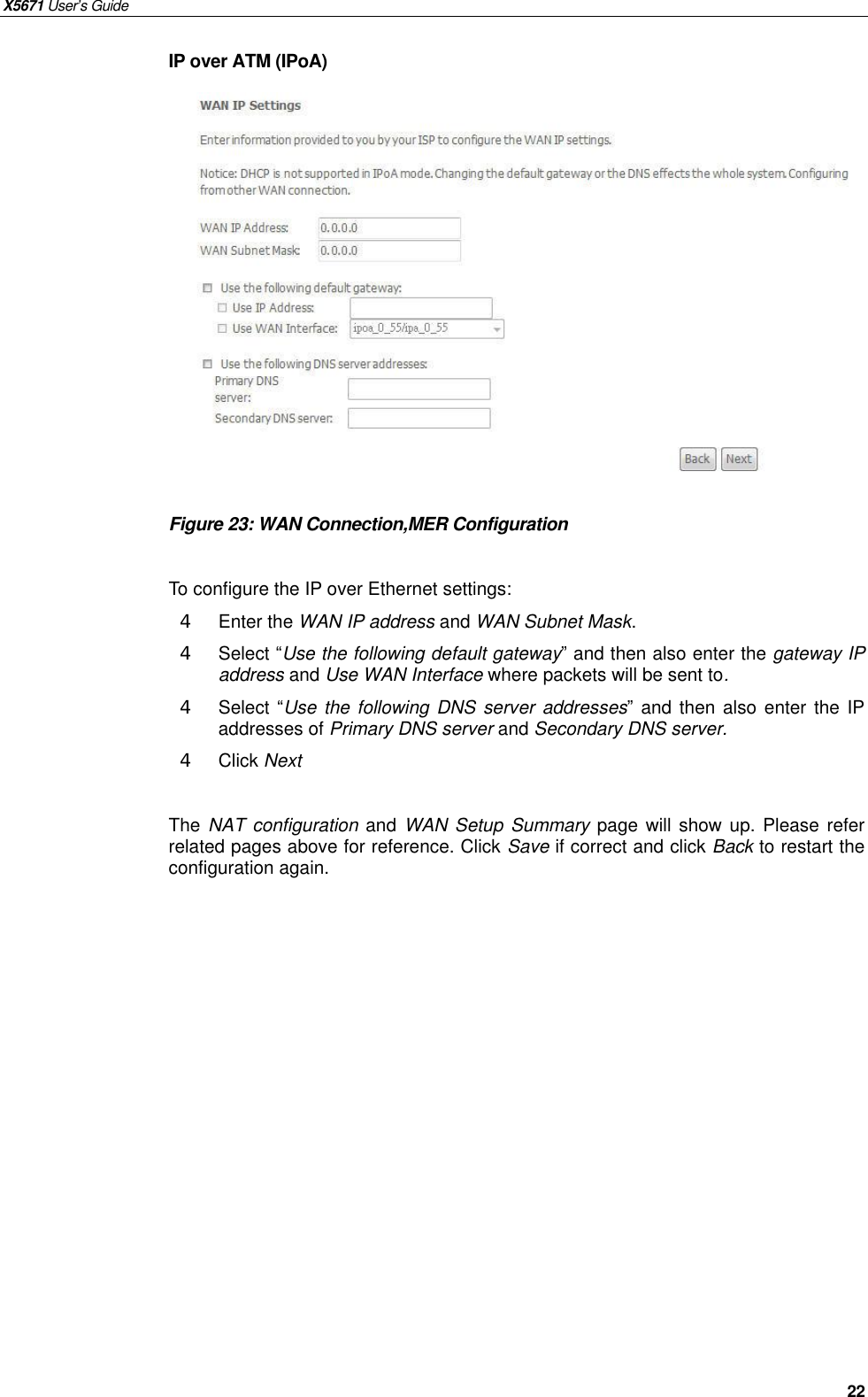 X5671 User’s Guide   22 IP over ATM (IPoA)              Figure 23: WAN Connection,MER Configuration  To configure the IP over Ethernet settings: 4  Enter the WAN IP address and WAN Subnet Mask. 4  Select “Use the following default gateway” and then also enter the gateway IP address and Use WAN Interface where packets will be sent to. 4  Select “Use the following DNS server addresses” and then also enter the IP addresses of Primary DNS server and Secondary DNS server. 4  Click Next    The NAT configuration and  WAN Setup Summary page will show up. Please refer related pages above for reference. Click Save if correct and click Back to restart the configuration again.     