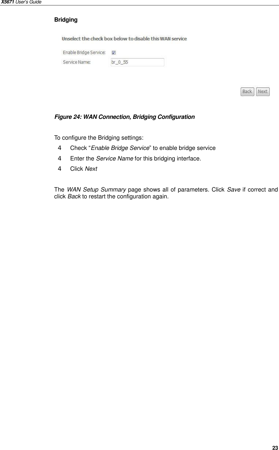 X5671 User’s Guide   23 Bridging         Figure 24: WAN Connection, Bridging Configuration  To configure the Bridging settings: 4  Check “Enable Bridge Service” to enable bridge service 4  Enter the Service Name for this bridging interface. 4  Click Next  The WAN Setup Summary page shows all of parameters. Click Save if correct and click Back to restart the configuration again.    