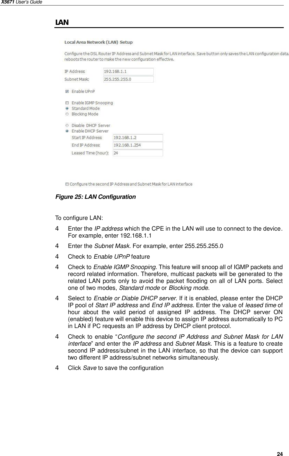 X5671 User’s Guide   24 LAN                Figure 25: LAN Configuration  To configure LAN: 4  Enter the IP address which the CPE in the LAN will use to connect to the device. For example, enter 192.168.1.1 4  Enter the Subnet Mask. For example, enter 255.255.255.0 4  Check to Enable UPnP feature 4  Check to Enable IGMP Snooping. This feature will snoop all of IGMP packets and record related information. Therefore, multicast packets will be generated to the related LAN ports only to avoid the packet flooding on all of LAN ports. Select one of two modes, Standard mode or Blocking mode. 4  Select to Enable or Diable DHCP server. If it is enabled, please enter the DHCP IP pool of Start IP address and End IP address. Enter the value of leased time of hour about the valid period of assigned IP address. The DHCP server ON (enabled) feature will enable this device to assign IP address automatically to PC in LAN if PC requests an IP address by DHCP client protocol. 4  Check to enable “Configure the second IP Address and Subnet Mask for LAN interface” and enter the IP address and Subnet Mask. This is a feature to create second IP address/subnet in the LAN interface, so that the device can support two different IP address/subnet networks simultaneously.   4  Click Save to save the configuration     