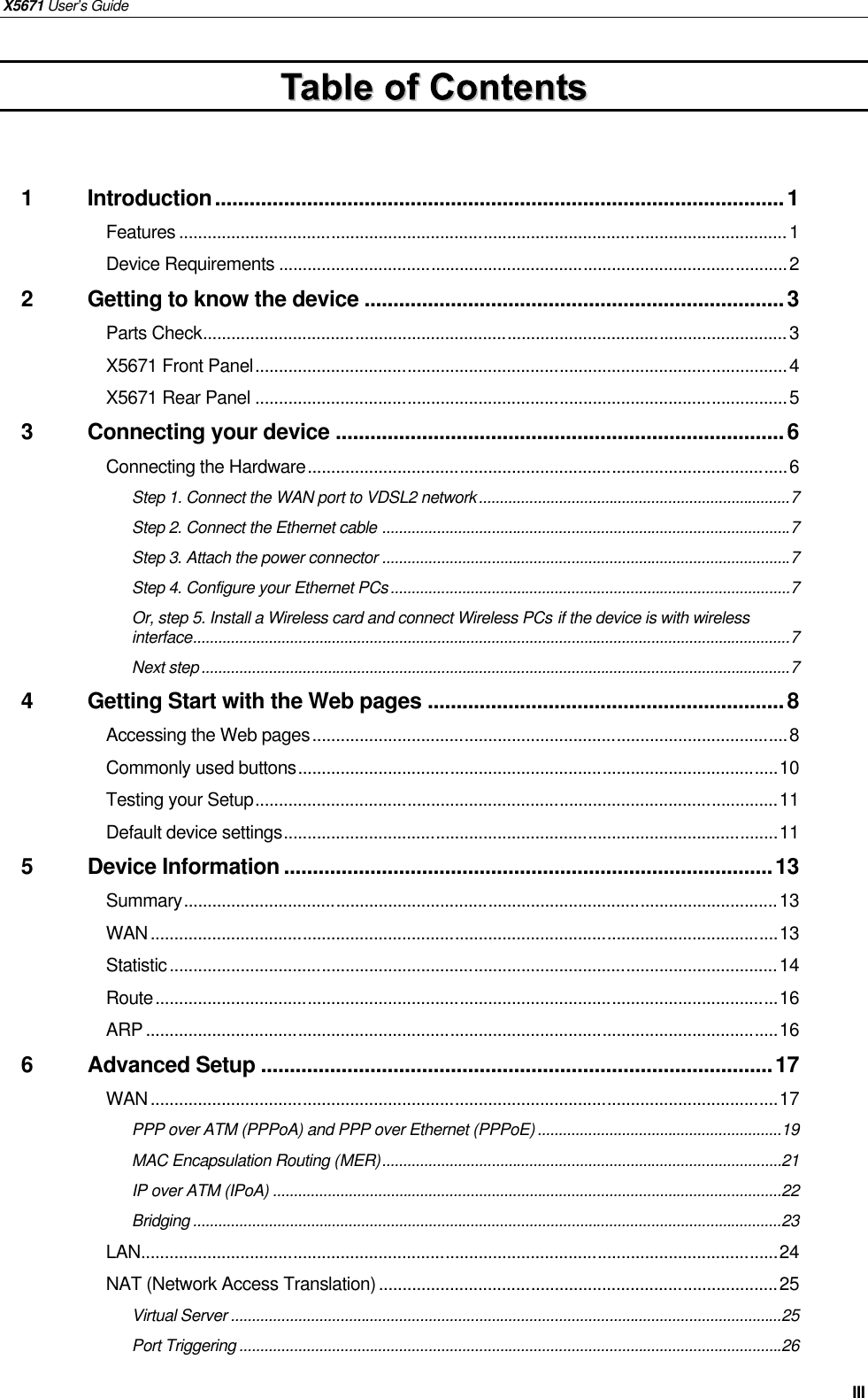 X5671 User’s Guide   III  1 Introduction...................................................................................................1 Features ................................................................................................................................1 Device Requirements ...........................................................................................................2 2 Getting to know the device .........................................................................3 Parts Check...........................................................................................................................3 X5671 Front Panel................................................................................................................4 X5671 Rear Panel ................................................................................................................5 3 Connecting your device ..............................................................................6 Connecting the Hardware.....................................................................................................6 Step 1. Connect the WAN port to VDSL2 network..........................................................................7 Step 2. Connect the Ethernet cable .................................................................................................7 Step 3. Attach the power connector .................................................................................................7 Step 4. Configure your Ethernet PCs...............................................................................................7 Or, step 5. Install a Wireless card and connect Wireless PCs if the device is with wireless interface..............................................................................................................................................7 Next step............................................................................................................................................7 4 Getting Start with the Web pages ..............................................................8 Accessing the Web pages....................................................................................................8 Commonly used buttons.....................................................................................................10 Testing your Setup..............................................................................................................11 Default device settings........................................................................................................11 5 Device Information .....................................................................................13 Summary.............................................................................................................................13 WAN....................................................................................................................................13 Statistic................................................................................................................................14 Route...................................................................................................................................16 ARP .....................................................................................................................................16 6 Advanced Setup .........................................................................................17 WAN....................................................................................................................................17 PPP over ATM (PPPoA) and PPP over Ethernet (PPPoE)..........................................................19 MAC Encapsulation Routing (MER)...............................................................................................21 IP over ATM (IPoA) .........................................................................................................................22 Bridging ............................................................................................................................................23 LAN......................................................................................................................................24 NAT (Network Access Translation)....................................................................................25 Virtual Server ...................................................................................................................................25 Port Triggering .................................................................................................................................26 