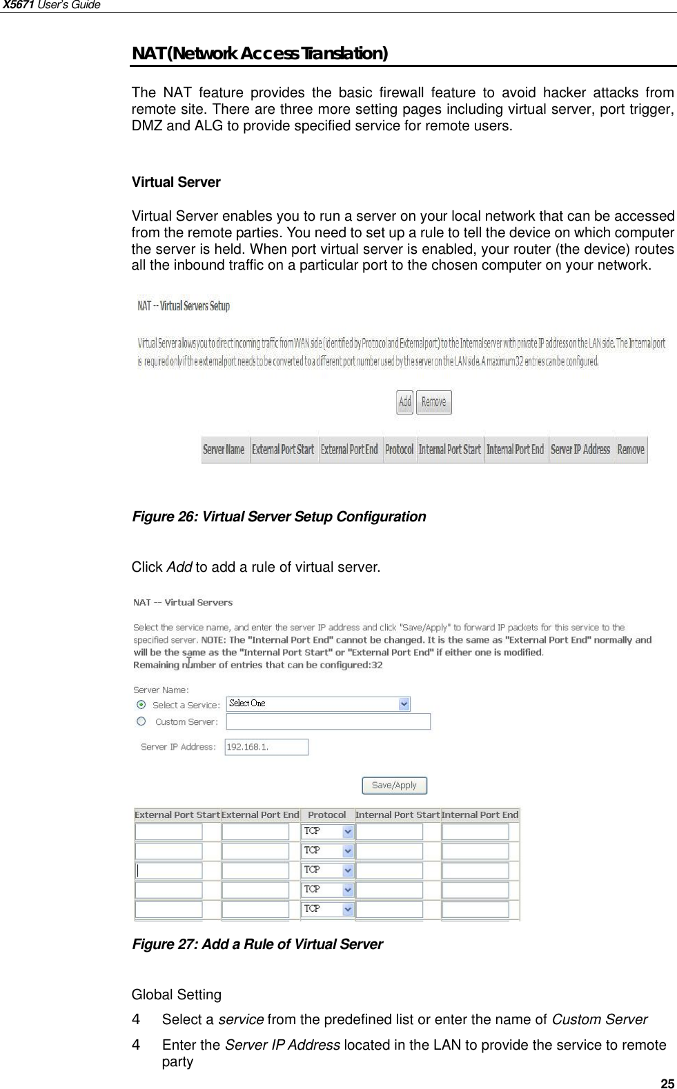 X5671 User’s Guide   25 NAT (Network Access Translation) The NAT feature provides the basic firewall  feature to avoid hacker attacks from remote site. There are three more setting pages including virtual server, port trigger, DMZ and ALG to provide specified service for remote users.  Virtual Server Virtual Server enables you to run a server on your local network that can be accessed from the remote parties. You need to set up a rule to tell the device on which computer the server is held. When port virtual server is enabled, your router (the device) routes all the inbound traffic on a particular port to the chosen computer on your network.          Figure 26: Virtual Server Setup Configuration  Click Add to add a rule of virtual server.               Figure 27: Add a Rule of Virtual Server    Global Setting 4  Select a service from the predefined list or enter the name of Custom Server   4  Enter the Server IP Address located in the LAN to provide the service to remote party   