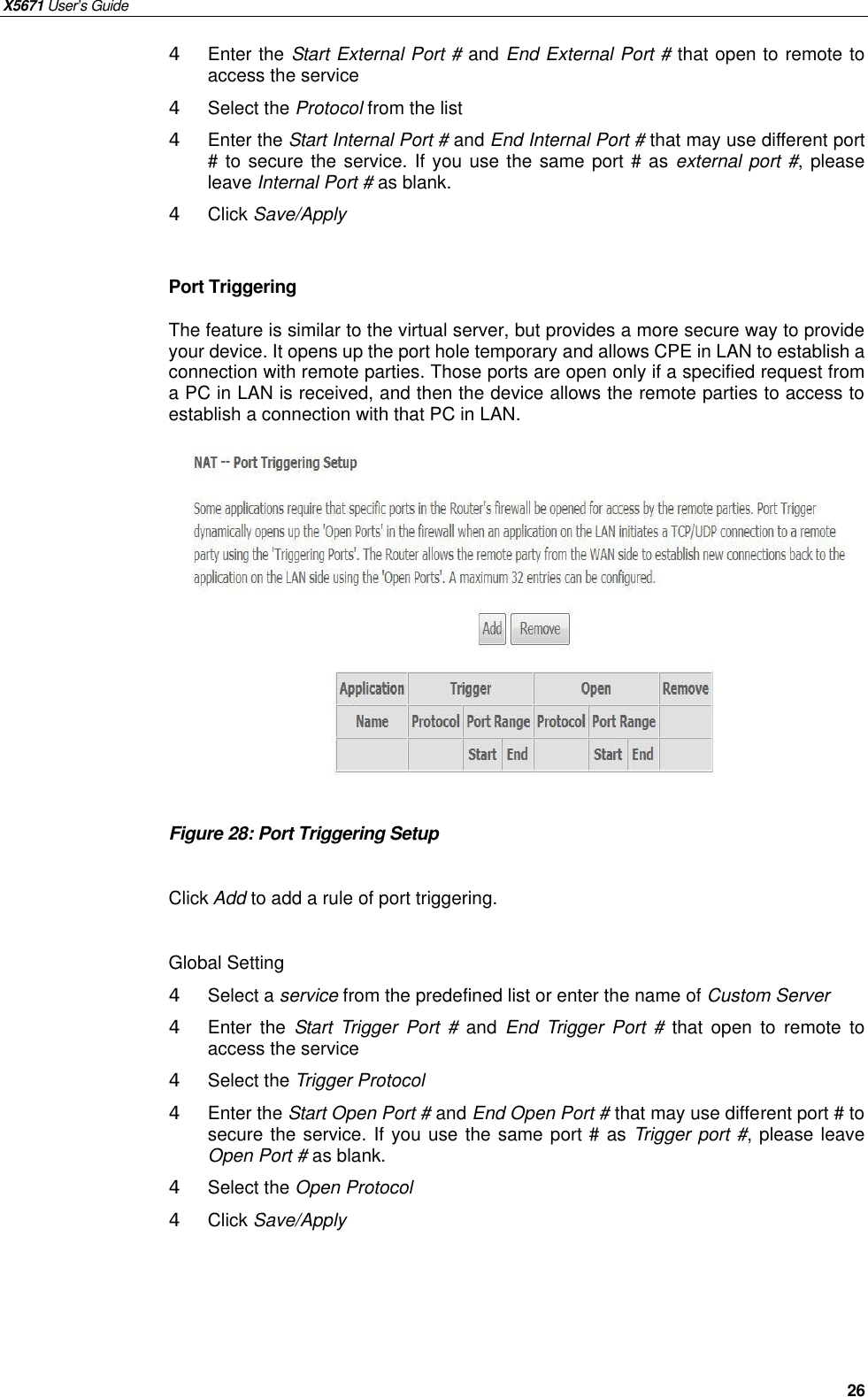 X5671 User’s Guide   26 4 Enter the Start External Port # and End External Port # that open to remote to access the service 4  Select the Protocol from the list 4  Enter the Start Internal Port # and End Internal Port # that may use different port # to secure the service. If you use the same port # as external port #, please leave Internal Port # as blank. 4  Click Save/Apply  Port Triggering The feature is similar to the virtual server, but provides a more secure way to provide your device. It opens up the port hole temporary and allows CPE in LAN to establish a connection with remote parties. Those ports are open only if a specified request from a PC in LAN is received, and then the device allows the remote parties to access to establish a connection with that PC in LAN.               Figure 28: Port Triggering Setup  Click Add to add a rule of port triggering.  Global Setting 4  Select a service from the predefined list or enter the name of Custom Server   4  Enter  the  Start Trigger Port #  and  End Trigger Port # that open to remote to access the service 4  Select the Trigger Protocol 4  Enter the Start Open Port # and End Open Port # that may use different port # to secure the service. If you use the same port # as Trigger port #, please leave Open Port # as blank. 4  Select the Open Protocol 4  Click Save/Apply    