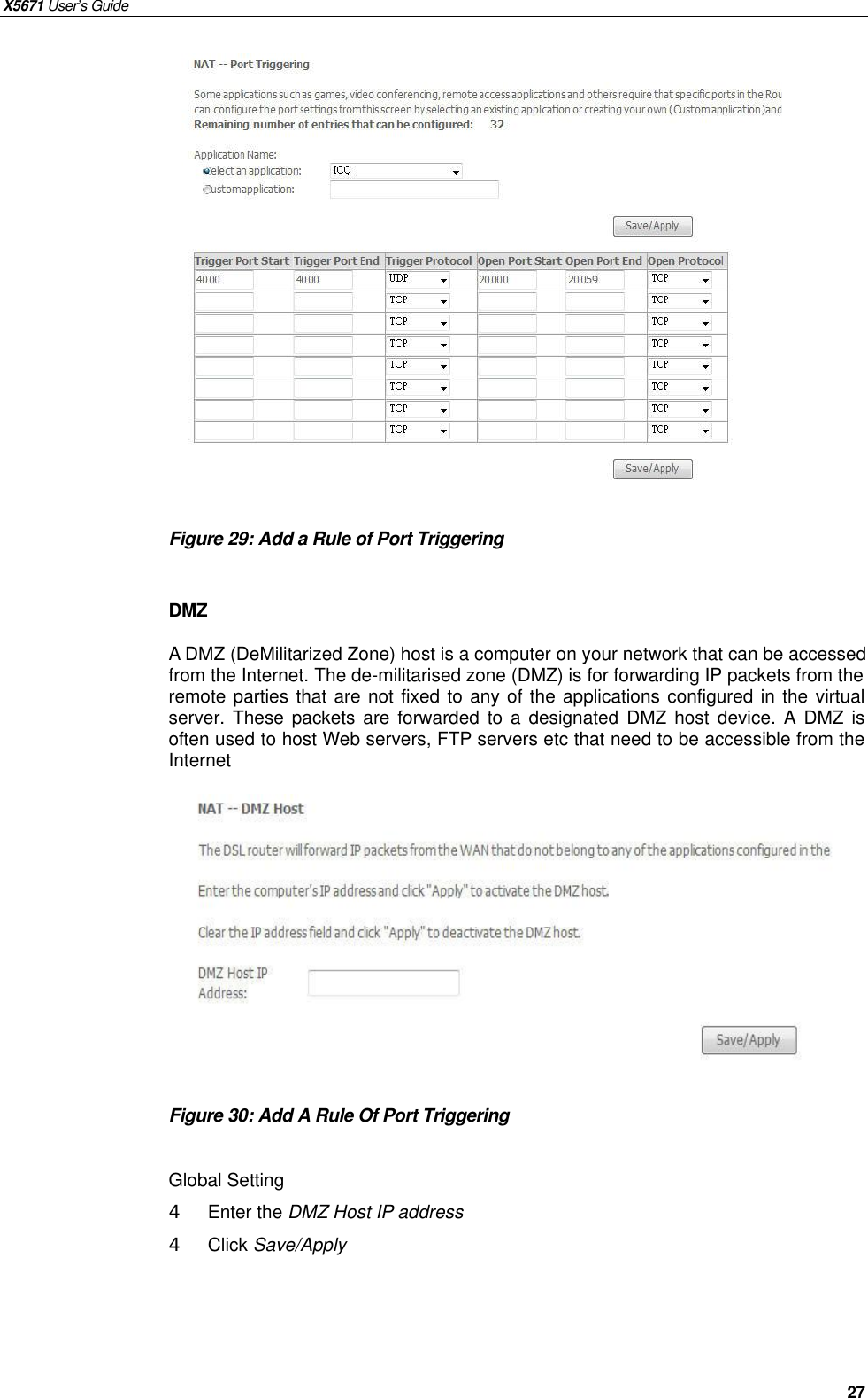 X5671 User’s Guide   27                Figure 29: Add a Rule of Port Triggering    DMZ A DMZ (DeMilitarized Zone) host is a computer on your network that can be accessed from the Internet. The de-militarised zone (DMZ) is for forwarding IP packets from the remote parties that are not fixed to any of the applications configured in the virtual server. These packets are forwarded to a designated DMZ host device. A DMZ  is often used to host Web servers, FTP servers etc that need to be accessible from the Internet             Figure 30: Add A Rule Of Port Triggering    Global Setting 4  Enter the DMZ Host IP address   4  Click Save/Apply   