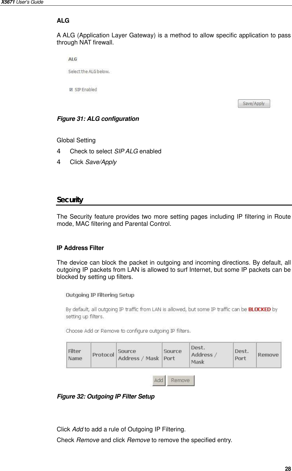 X5671 User’s Guide   28 ALG   A ALG (Application Layer Gateway) is a method to allow specific application to pass through NAT firewall.       Figure 31: ALG configuration    Global Setting 4  Check to select SIP ALG enabled   4  Click Save/Apply   Security The Security feature provides two more setting pages including IP filtering in Route mode, MAC filtering and Parental Control.  IP Address Filter The device can block the packet in outgoing and incoming directions. By default, all outgoing IP packets from LAN is allowed to surf Internet, but some IP packets can be blocked by setting up filters.           Figure 32: Outgoing IP Filter Setup   Click Add to add a rule of Outgoing IP Filtering. Check Remove and click Remove to remove the specified entry.    