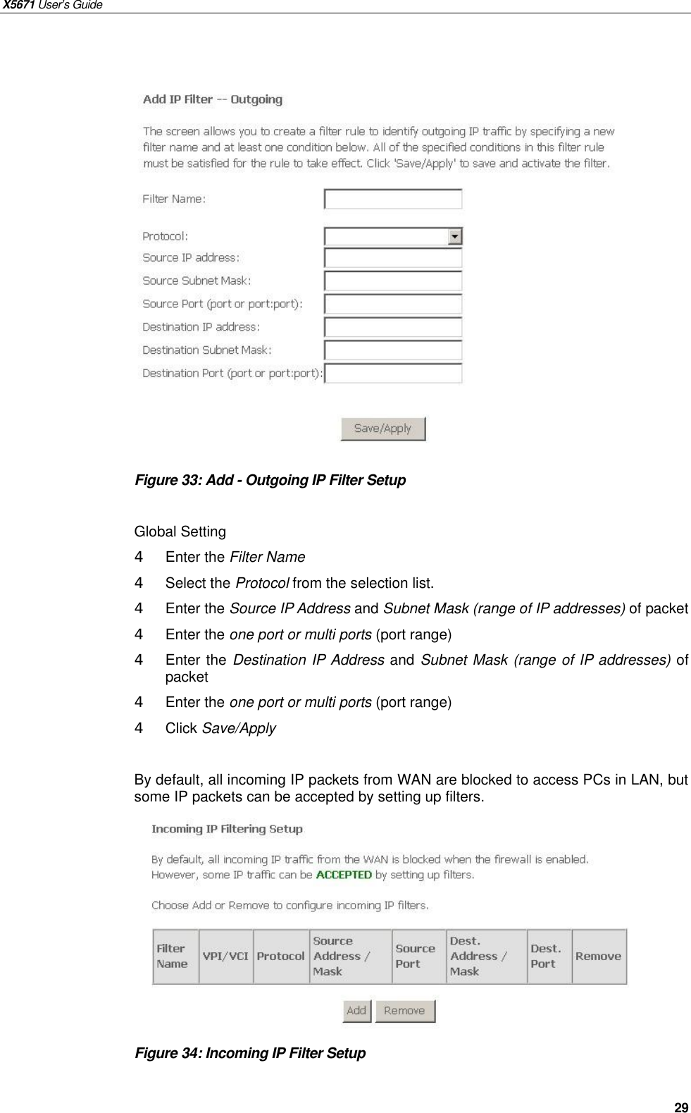 X5671 User’s Guide   29                  Figure 33: Add - Outgoing IP Filter Setup  Global Setting 4  Enter the Filter Name   4  Select the Protocol from the selection list.   4  Enter the Source IP Address and Subnet Mask (range of IP addresses) of packet 4  Enter the one port or multi ports (port range) 4  Enter the Destination IP Address and Subnet Mask (range of IP addresses) of packet 4  Enter the one port or multi ports (port range) 4  Click Save/Apply  By default, all incoming IP packets from WAN are blocked to access PCs in LAN, but some IP packets can be accepted by setting up filters.          Figure 34: Incoming IP Filter Setup    