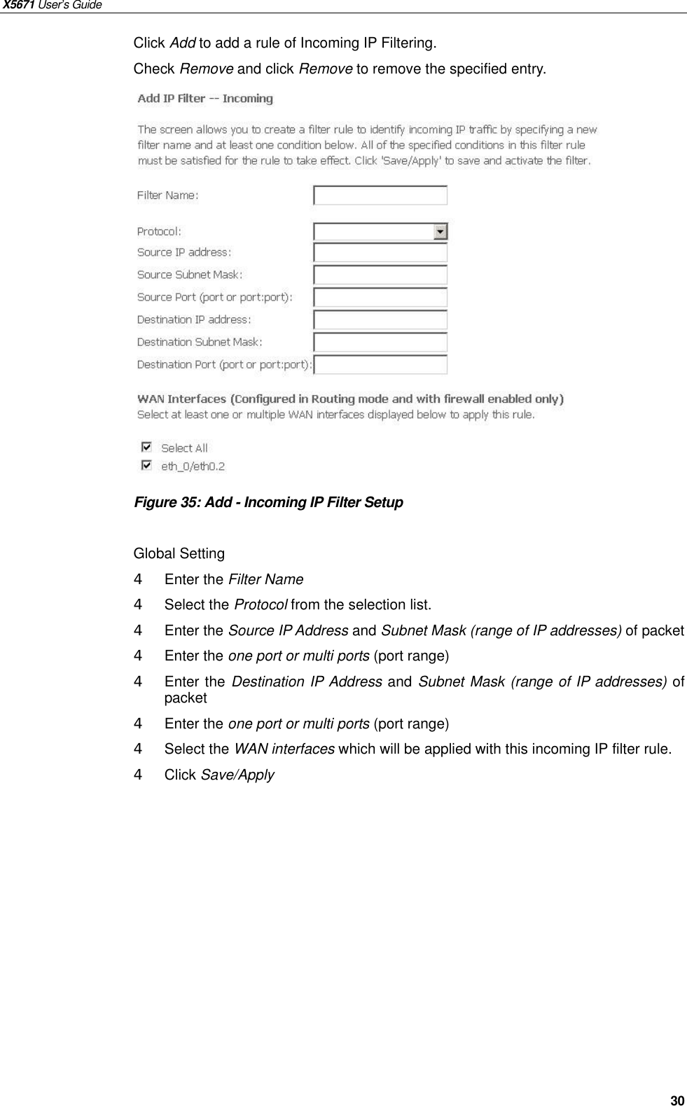 X5671 User’s Guide   30 Click Add to add a rule of Incoming IP Filtering. Check Remove and click Remove to remove the specified entry.                 Figure 35: Add - Incoming IP Filter Setup  Global Setting 4  Enter the Filter Name   4  Select the Protocol from the selection list.   4  Enter the Source IP Address and Subnet Mask (range of IP addresses) of packet 4  Enter the one port or multi ports (port range) 4  Enter the Destination IP Address and Subnet Mask (range of IP addresses) of packet 4  Enter the one port or multi ports (port range) 4  Select the WAN interfaces which will be applied with this incoming IP filter rule. 4  Click Save/Apply    