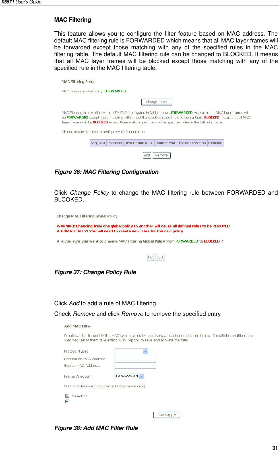 X5671 User’s Guide   31 MAC Filtering This feature allows you to configure the filter feature based on MAC address. The default MAC filtering rule is FORWARDED which means that all MAC layer frames will be forwarded except those matching with any of the specified rules in the MAC filtering table. The default MAC filtering rule can be changed to BLOCKED. It means that all MAC layer frames will be blocked except those matching with any of the specified rule in the MAC filtering table.            Figure 36: MAC Filtering Configuration    Click  Change Policy  to change the MAC filtering rule between FORWARDED and BLCOKED.       Figure 37: Change Policy Rule     Click Add to add a rule of MAC filtering. Check Remove and click Remove to remove the specified entry           Figure 38: Add MAC Filter Rule       