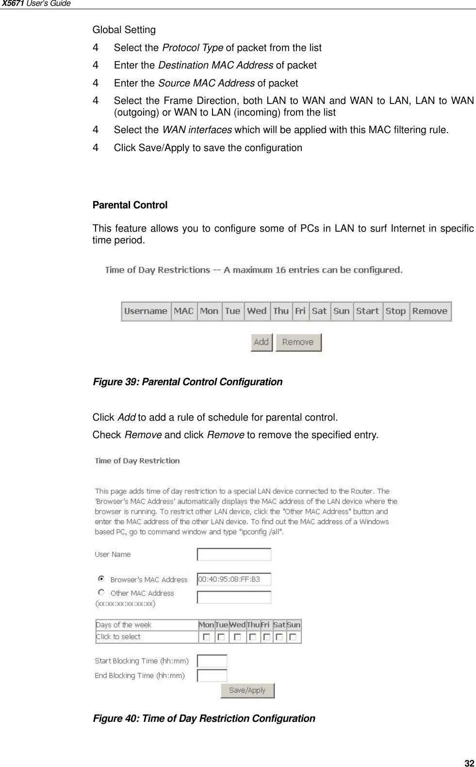 X5671 User’s Guide   32 Global Setting 4  Select the Protocol Type of packet from the list 4  Enter the Destination MAC Address of packet 4  Enter the Source MAC Address of packet 4  Select the Frame Direction, both LAN to WAN and WAN to LAN, LAN to WAN (outgoing) or WAN to LAN (incoming) from the list 4  Select the WAN interfaces which will be applied with this MAC filtering rule. 4  Click Save/Apply to save the configuration   Parental Control This feature allows you to configure some of PCs in LAN to surf Internet in specific time period.          Figure 39: Parental Control Configuration    Click Add to add a rule of schedule for parental control. Check Remove and click Remove to remove the specified entry.                Figure 40: Time of Day Restriction Configuration      