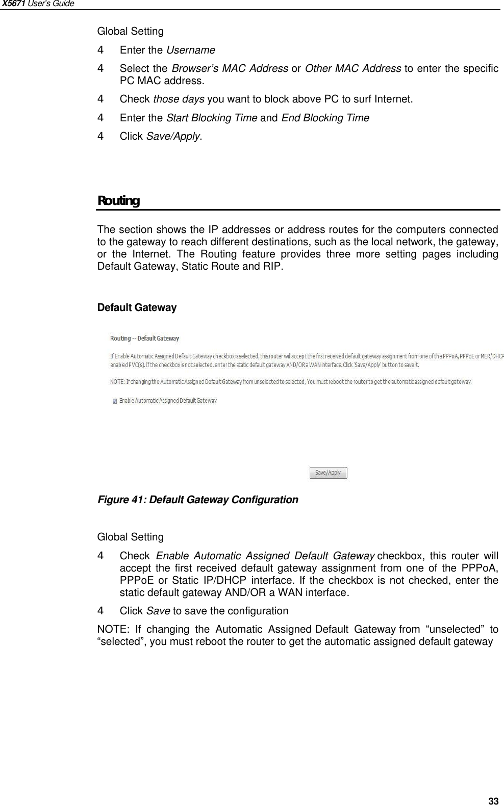 X5671 User’s Guide   33 Global Setting 4  Enter the Username   4  Select the Browser’s MAC Address or Other MAC Address to enter the specific PC MAC address. 4  Check those days you want to block above PC to surf Internet. 4  Enter the Start Blocking Time and End Blocking Time 4  Click Save/Apply.   Routing The section shows the IP addresses or address routes for the computers connected to the gateway to reach different destinations, such as the local network, the gateway, or the  Internet.  The Routing feature provides three more setting pages including Default Gateway, Static Route and RIP.  Default Gateway          Figure 41: Default Gateway Configuration  Global Setting 4  Check  Enable Automatic Assigned Default Gateway checkbox, this router will accept the first received default gateway assignment from one of the  PPPoA, PPPoE or Static IP/DHCP interface. If the checkbox is not checked, enter the static default gateway AND/OR a WAN interface. 4  Click Save to save the configuration NOTE: If changing the Automatic Assigned Default Gateway from  “unselected” to “selected”, you must reboot the router to get the automatic assigned default gateway   