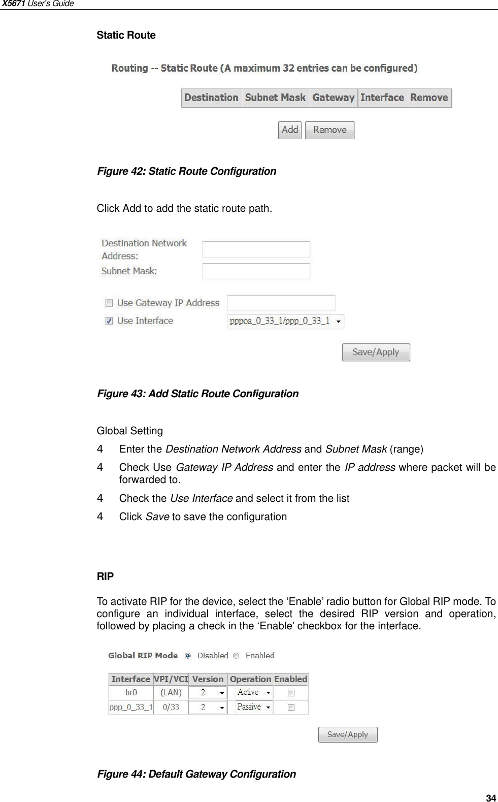 X5671 User’s Guide   34 Static Route       Figure 42: Static Route Configuration  Click Add to add the static route path.          Figure 43: Add Static Route Configuration  Global Setting 4  Enter the Destination Network Address and Subnet Mask (range) 4  Check Use Gateway IP Address and enter the IP address where packet will be forwarded to. 4  Check the Use Interface and select it from the list 4  Click Save to save the configuration   RIP To activate RIP for the device, select the ‘Enable’ radio button for Global RIP mode. To configure an  individual interface, select the desired RIP version and operation, followed by placing a check in the ‘Enable’ checkbox for the interface.        Figure 44: Default Gateway Configuration    