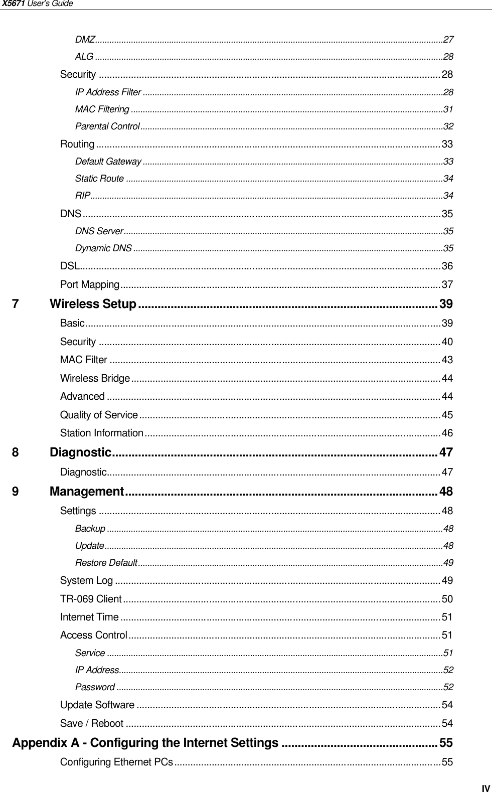 X5671 User’s Guide   IV DMZ..................................................................................................................................................27 ALG ..................................................................................................................................................28 Security ...............................................................................................................................28 IP Address Filter ..............................................................................................................................28 MAC Filtering ...................................................................................................................................31 Parental Control...............................................................................................................................32 Routing................................................................................................................................33 Default Gateway ..............................................................................................................................33 Static Route .....................................................................................................................................34 RIP....................................................................................................................................................34 DNS.....................................................................................................................................35 DNS Server......................................................................................................................................35 Dynamic DNS ..................................................................................................................................35 DSL......................................................................................................................................36 Port Mapping.......................................................................................................................37 7 Wireless Setup............................................................................................39 Basic....................................................................................................................................39 Security ...............................................................................................................................40 MAC Filter ...........................................................................................................................43 Wireless Bridge...................................................................................................................44 Advanced ............................................................................................................................44 Quality of Service................................................................................................................45 Station Information..............................................................................................................46 8 Diagnostic....................................................................................................47 Diagnostic............................................................................................................................47 9 Management................................................................................................48 Settings ...............................................................................................................................48 Backup .............................................................................................................................................48 Update..............................................................................................................................................48 Restore Default................................................................................................................................49 System Log .........................................................................................................................49 TR-069 Client......................................................................................................................50 Internet Time.......................................................................................................................51 Access Control....................................................................................................................51 Service .............................................................................................................................................51 IP Address........................................................................................................................................52 Password .........................................................................................................................................52 Update Software .................................................................................................................54 Save / Reboot .....................................................................................................................54 Appendix A - Configuring the Internet Settings ................................................55 Configuring Ethernet PCs...................................................................................................55 