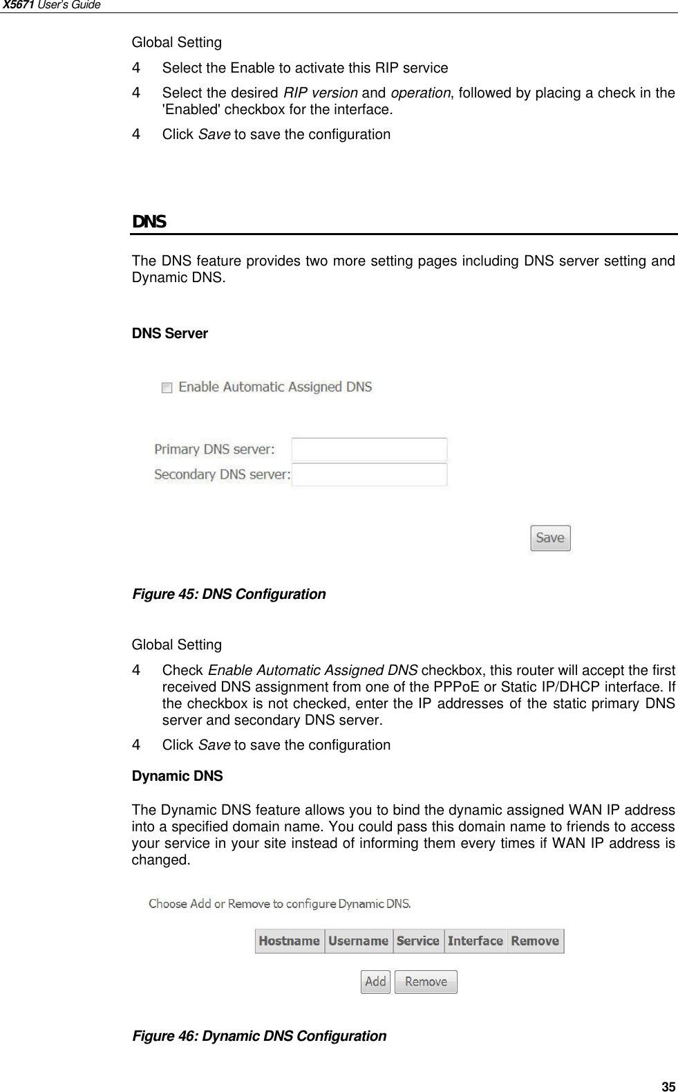 X5671 User’s Guide   35 Global Setting 4  Select the Enable to activate this RIP service 4  Select the desired RIP version and operation, followed by placing a check in the &apos;Enabled&apos; checkbox for the interface.   4  Click Save to save the configuration   DNS The DNS feature provides two more setting pages including DNS server setting and Dynamic DNS.  DNS Server          Figure 45: DNS Configuration  Global Setting 4  Check Enable Automatic Assigned DNS checkbox, this router will accept the first received DNS assignment from one of the PPPoE or Static IP/DHCP interface. If the checkbox is not checked, enter the IP addresses of the static primary DNS server and secondary DNS server. 4  Click Save to save the configuration Dynamic DNS The Dynamic DNS feature allows you to bind the dynamic assigned WAN IP address into a specified domain name. You could pass this domain name to friends to access your service in your site instead of informing them every times if WAN IP address is changed. .      Figure 46: Dynamic DNS Configuration    