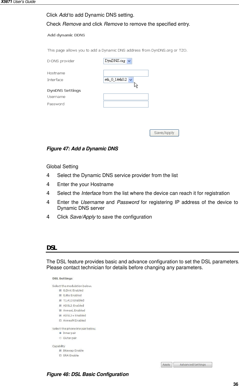 X5671 User’s Guide   36 Click Add to add Dynamic DNS setting. Check Remove and click Remove to remove the specified entry.              Figure 47: Add a Dynamic DNS    Global Setting 4  Select the Dynamic DNS service provider from the list   4  Enter the your Hostname 4  Select the Interface from the list where the device can reach it for registration 4  Enter the Username and  Password for registering IP address of the device to Dynamic DNS server 4  Click Save/Apply to save the configuration   DSL The DSL feature provides basic and advance configuration to set the DSL parameters. Please contact technician for details before changing any parameters.              Figure 48: DSL Basic Configuration     